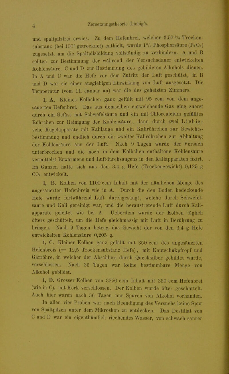 und spaltpilzfrei erwies. Zu dem Hefenbrei, welcher 3,57 /o Trocken- substanz (bei 100 getrocknet) enthielt, wurde IVo Phosphorsäure (P2OO zugesetzt, um die Spaltpilzbildung vollständig zu verhindern. A und B sollten zur Bestimmung der während der Versuchsdauer entwickelten Kohlensäure, C und D zur Bestimmung des gebildeten Alkohols dienen. In A und C war die Hefe vor dem Zutritt der Luft geschützt, in B und D war sie einer ausgiebigen Einwirkung von Luft ausgesetzt. Die Temperatur (vom 11. Januar an) war die des geheizten Zimmers. 1, A. Kleines Kölbchen ganz gefüllt mit 95 com von dem ange- säuerten Hefenbrei. Das aus demselben entweichende Gas ging zuerst durch ein Gefäss mit Schwefelsäure und ein mit Chlorcalcium gefülltes Röhrchen zur Reinigung der Kohlensäure, dann durch zwei Liebig- sche Kugelapparate mit Kalilauge und ein Kaliröhrchen zur Gewichts- bestimmung und endlich durch ein zweites Kaliröhrchen zur Abhaltung der Kohlensäure aus der Luft. Nach 9 Tagen wurde der Versuch unterbrochen und die noch in dem Kölbchen enthaltene Kohlensäure vermittelst PJrwärmens und Luftdurchsaugens in den Kaliapparaten fixirt. Im Ganzen hatte sich aus den 3,4 g Hefe (Trockengewicht) 0,125 g COe entwickelt. 1, B. Kolben von 1100 ccm Inhalt mit der nämlichen Menge des angesäuerten Hefenbreis wie in A. Durch die den Boden bedeckende Hefe wurde fortwährend Luft durchgesaugt, welche durch Schwefel- säure und Kali gereinigt war, und die heraustretende liuft durch Kali- apparate geleitet wie bei A. Ueberdem wurde der Kolben täglich öfters geschüttelt, um die Hefe gleichmässig mit Luft in Berührung zu bringen. Nach 9 Tagen betrug das Gewicht der von den 3,4 g Hefe entwickelten Kohlensäure 0,205 g. 1, C. Kleiner Kolben ganz gefüllt mit 350 ccm des angesäuerten Hefenbreis (= 12,5 Trockensubstanz Hefe), mit Kautschukpfropf und Gärröhre, in welcher der Abschluss durch Quecksilber gebildet wurde, verschlossen. Nach 36 Tagen war keine bestimmbare Menge von Alkohol gebildet. 1, D. Grosser Kolben von 3250 ccm Inhalt mit 350 ccm Hefenbrei (wie in C), mit Kork verschlossen. Der Kolben wurde öfter geschüttelt. Auch hier waren nach 36 Tagen nur Spuren von Alkohol vorhanden. In allen vier Proben war nach Beendigung des Versuchs keine Spur von Spaltpilzen unter dem Mikroskop zu entdecken. Das Destillat von C und D war ein eigenthümlich riechendes Wasser, von schwach saurer
