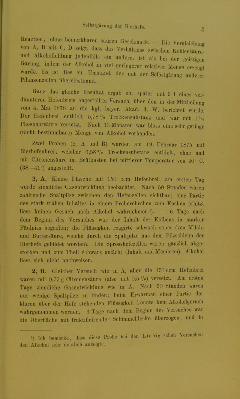 Reaction, ohne bemerkbaren sauren Geschmack. - Die Vergleichiing von A, B mit C, D zeigt, dass das Verhaitniss zwischen Kohlensaure- und Alkoholbildung jedenfalls ein anderes ist als bei der geisticren Gärung, indem der Alkohol in viel geringerer relativer Menge erzeugt wurde. Es ist dies ein Umstand, der mit der Selbstgarung anderer Pflanzenzellen übereinstimmt. Ganz das gleiche Resultat ergab ein später mit 9 1 eines ver- dünnteren Hefenbreis angestellter Versuch, über den in der Mittheilung vom 4. Mai 1878 an die kgl. bayer, Akad. d. W. berichtet wurde. Der Hefenbrei enthielt 5,78 /o Trockensubstanz und war mit l«/« Phosphorsäure versetzt. Nach 13 Monaten war bloss eine sehr geringe (nicht bestimmbare) Menge von Alkohol vorhanden. Zwei Proben (2, A und B) wurden am 19. Februar 1875 mit Bierhefenbrei, welcher 3,58Vo Trockensubstanz enthielt, ohne und mit Citronensäure im Brütkasten bei mittlerer Temperatur von 40° C. (38—41) angestellt. 2, A. Kleine Flasche mit 150 ccm Hefenbrei; am ersten Tag wurde ziemliche Gasentwicklung beobachtet. Nach 50 Stunden waren zahlreiche Spaltpilze zwischen den Hefenzellen sichtbar; eine Partie des stark trüben Inhaltes in einem Proberöhrchen zum Kochen erhitzt liess keinen Geruch nach Alkohol wahrnehmen ^). — 6 Tage nach dem Beginn des Versuches war der Inhalt des Kolbens in starker Fäulniss begriffen; die Flüssigkeit reagirte schwach sauer (von Milch- und Buttersäure, welche durch die Spaltpilze aus dem Pilzschleim der Bierhefe gebildet worden). Die Sprosshefezellen waren gänzlich abge- storben und zum Theil schwarz gefärbt (Inhalt und Membran). Alkohol liess sich nicht nachweisen. 2, B. Gleicher Versuch wie in A, aber die 150 ccm Hefenbrei waren mit 0,75 g Citronensäure (also mit 0,5 °/o) versetzt. Am ersten Tage ziemliche Gasentwicklung wie in A. Nach 50 Stunden waren nur wenige Spaltpilze zu finden; beim Erwärmen einer Partie der klaren über der Hefe stehenden Flüssigkeit konnte kein Alkoholgeruch wahrgenommen werden. 6 Tage nach dem Beginn des Versuches war die Oberfläche mit fruktificirender Schimmeldecke überzogen, und in 1) Ich bemerke, dass diese Probe bei den Liebig'scheu den Alkohol sehr deutlich anzeigte.