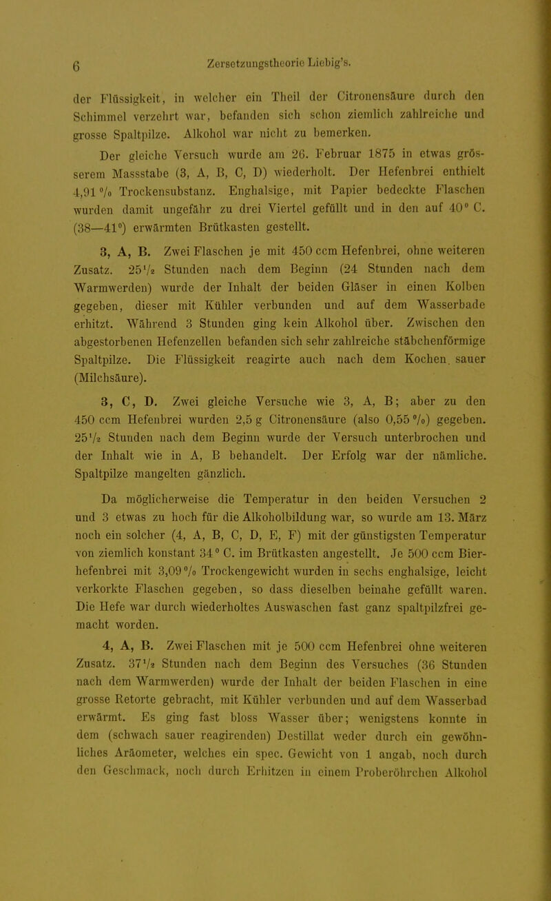 der Flüssigkeit, in welcher ein Theil der Citronensaure durch den Schimmel verzehrt war, befanden sich schon ziemlich zahlreiche und grosse Spaltpilze. Alkohol war nicht zu bemerken. Der gleiche Versuch wurde am 26. Februar 1875 in etwas grös- serem Massstabe (3, A, B, C, D) wiederholt. Der Hefenbrei enthielt 4,91 /o Trockensubstanz. Enghalsige, mit Papier bedeckte Flaschen wurden damit ungefähr zu drei Viertel gefüllt und in den auf 40 C. (38—41) erwärmten Brütkasten gestellt. 3, A, B. Zwei Flaschen je mit 450 ccm Hefenbrei, ohne weiteren Zusatz. 25'/z Stunden nach dem Beginn (24 Stunden nach dem Warmwerden) wurde der Inhalt der beiden Glaser in einen Kolben gegeben, dieser mit Kühler verbunden und auf dem Wasserbade erhitzt. Während 3 Stunden ging kein Alkohol über. Zwischen den abgestorbenen Hefenzellen befanden sich sehr zahlreiche stäbchenförmige Spaltpilze. Die Flüssigkeit reagirte auch nach dem Kochen, sauer (Milchsäure). 3, C, D. Zwei gleiche Versuche wie 3, A, B; aber zu den 450 ccm Hefenbrei wurden 2,5 g Citronensäure (also 0,55 /o) gegeben. 25 Vz Stunden nach dem Beginn wurde der Versuch unterbrochen und der Inhalt wie in A, B behandelt. Der Erfolg war der nämliche. Spaltpüze mangelten gänzlich. Da möglicherweise die Temperatur in den beiden Versuchen 2 und 3 etwas zu hoch für die Alkoholbildung war, so wurde am 13. März noch ein solcher (4, A, B, C, D, E, F) mit der günstigsten Temperatur von ziemlich konstant 34 ° C. im Brütkasten angestellt. Je 500 ccm Bier- hefenbrei mit 3,09 /o Trockengewicht wurden in sechs enghalsige, leicht verkorkte Flaschen gegeben, so dass dieselben beinahe gefüllt waren. Die Hefe war durch wiederholtes Auswaschen fast ganz spaltpilzfrei ge- macht worden. 4, A, B. Zwei Flaschen mit je 500 ccm Hefenbrei ohne weiteren Zusatz. 37'/« Stunden nach dem Beginn des Versuches (36 Stunden nach dem Warmwerden) wurde der Inhalt der beiden Flaschen in eine grosse Retorte gebracht, mit Kühler verbunden und auf dem Wasserbad erwärmt. Es ging fast bloss Wasser über; wenigstens konnte in dem (schwach sauer reagirenden) Destillat weder durch ein gewöhn- liches Aräometer, welches ein spec. Gewicht von 1 angab, noch durch den Geschmack, noch durch Erhitzen in einem Proberöhrchen Alkohol