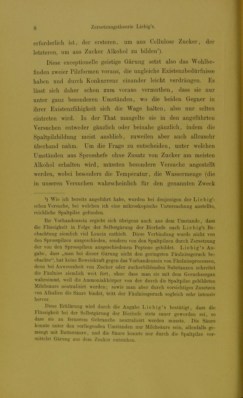 erforderlich ist, der ersteren, um aus Cellulose Zucker, der letzteren, um aus Zucker Alkohol zu bilden'). Diese exceptionelle geistige Gärung setzt also das Wohlbe- finden zweier Pilzformen voraus, die ungleiche Existenzbedürfnisse haben und durch Konkurrenz einander leicht verdrängen. Es lässt sich daher schon zum voraus vermuthen, dass sie nur unter ganz besonderen Umständen, wo die beiden Gegner in ihrer Existenzfähigkeit sich die Wage halten, also nur selten eintreten wird. In der That mangelte sie in den angeführten Versuchen entweder gänzlich oder beinahe gänzlich, indem die Spaltpilzbildung meist ausblieb, zuweilen aber auch allzusehr überhand nahm. Um die Frage zu entscheiden, unter welchen Umständen aus Sprosshefe ohne Zusatz von Zucker am meisten Alkohol erhalten wird, müssten besondere Versuche angestellt werden, wobei besonders die Temperatur, die Wassermenge (die in unseren Versuchen wahrscheinlich für den genannten Zweck 1) Wie ich bereits angeführt habe, wurden bei denjenigen der Liebig'- schen Versuche, bei welchen ich eine mikroskopische Untersuchung anstellte, reichliche Spaltpilze gefunden. Ihr Vorhandensein ergiebt sich übrigens auch aus dem Umstände, dass die Flüssigkeit in Folge der Selbstgärung der Bierhefe nach Liebig's Be- obachtung ziemlich viel Leucin enthielt. Diese Verbindung wurde nicht von den Sprosspilzen ausgeschieden, sondern von den Spaltpilzen durch Zersetzung der von den Sprosspilzen ausgeschiedenen Peptone gebildet. Liebig's An- gabe, dass „man bei dieser Gärung nicht den geringsten Fäulnissgeruch be- obachte, hat keine Beweiskraft gegen das Vorhandensein von Fäulnissprocessen, denn bei Anwesenheit von Zucker oder zuckerbildenden Substanzen schreitet die Fäulniss ziemlich weit fort, ohne dass man sie mit dem Geruchsorgan wahrnimmt, weil die Ammoniakkörper von der durch die Spaltpilze gebildeten Milchsäure neutralisirt werden; sowie man aber durch vorsichtiges Zusetzen von Alkalien die Säure bindet, tritt der Fäuluissgeruch sogleich sehr intensiv hervor. Diese Erklärung wird durch die Angabe Liebig's bestätigt, dass die Flüssigkeit bei der Selbstgärung der Bierhefe stets sauer geworden sei, so dass sie zu fernerem Gebrauche neutralisirt werden musste. Die Säure konnte unter den vorliegenden Umständen nur Milchsäure sein, allenfalls ge- mengt mit Buttersäure, und die Säure konnte nur durch die Spaltpilze ver- mittelst Gärung aus dem Zuckar entstehen.