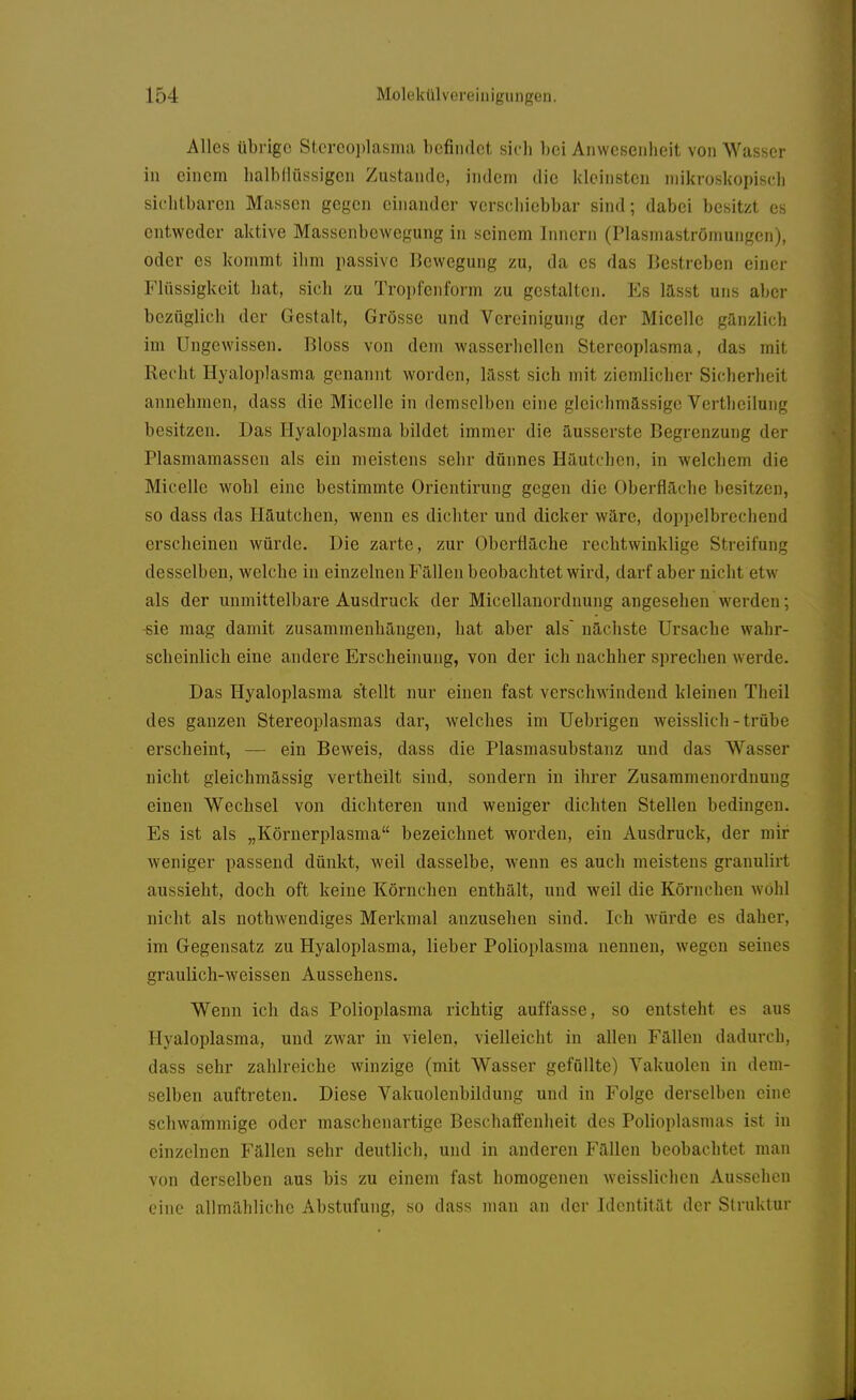 Alles übrige Stcrcojjlasma befindet sich bei Anwesenheit von Wasser in einem halbdüssigcn Zustande, indem die kleinsten mikroskopisch sichtbaren Massen gegen einander verschiebbar sind; dabei besitzt es entweder aktive Massenbewegung in seinem Innern (Plasmaströmungen), oder es kommt ihm passive Bewegung zu, da es das Bestreben einer Flüssigkeit hat, sich zu Troi)fenform zu gestalten. Es lasst uns aber bezüglich der Gestalt, Grösse und Vereinigung der Micelle ganzlich im Ungewissen. Bloss von dem wasserhellen Stereoplasma, das mit Recht Hyaloplasma genannt worden, lasst sich mit ziemlicher Sicherheit annehmen, dass die Micelle in demselben eine gleichmässige Vertheilung besitzen. Das Hyaloplasma bildet immer die ausserste Begrenzung der Plasmamassen als ein meistens sehr dünnes Häutchen, in welchem die Micelle wohl eine bestimmte Orientirung gegen die Oberfläche besitzen, so dass das Hautchen, wenn es dichter und dicker wäre, doppelbrechend erscheinen würde. Die zarte, zur Oberfläche rechtwinklige Streifung desselben, welche in einzelnen Fällen beobachtet wird, darf aber nicht etw als der unmittelbare Ausdruck der Micellanordnung angesehen werden; -sie mag damit zusammenhängen, hat aber als' nächste Ursache wahr- scheinlich eine andere Erscheinung, von der ich nachher sprechen Averde. Das Hyaloplasma stellt nur einen fast verschwindend kleinen Theil des ganzen Stereoplasmas dar, welches im Uebrigen weisslich - trübe erscheint, — ein BeAveis, dass die Plasmasubstanz und das Wasser nicht gleichmassig vertheilt sind, sondern in ihrer Zusammenordnung einen Wechsel von dichteren und weniger dichten Stellen bedingen. Es ist als „Körnerplasma bezeichnet worden, ein Ausdruck, der mir Aveniger passend dünkt, weil dasselbe, wenn es auch meistens granulirt aussieht, doch oft keine Körnchen enthält, und weil die Körnchen Avohl nicht als nothwendiges Merkmal anzusehen sind. Ich würde es daher, im Gegensatz zu Hyaloplasma, lieber Polioplasma nennen, wegen seines graulich-weissen Aussehens. Wenn ich das Polioplasma richtig auffasse, so entsteht es aus Hyaloplasma, und zwar in vielen, vielleicht in allen Fällen dadurch, dass sehr zahlreiche winzige (mit Wasser gefüllte) Vakuolen in dem- selben auftreten. Diese Vakuolenbildung und in Folge derselben eine schwammige oder maschenartige Beschaffenheit des Polioplasmas ist in einzelnen Fällen sehr deutlich, und in anderen Fällen beobachtet man von derselben aus bis zu einem fast homogenen weisslichen Aussehen eine allmähliche Abstufung, so dass man an der Identität der Struktur