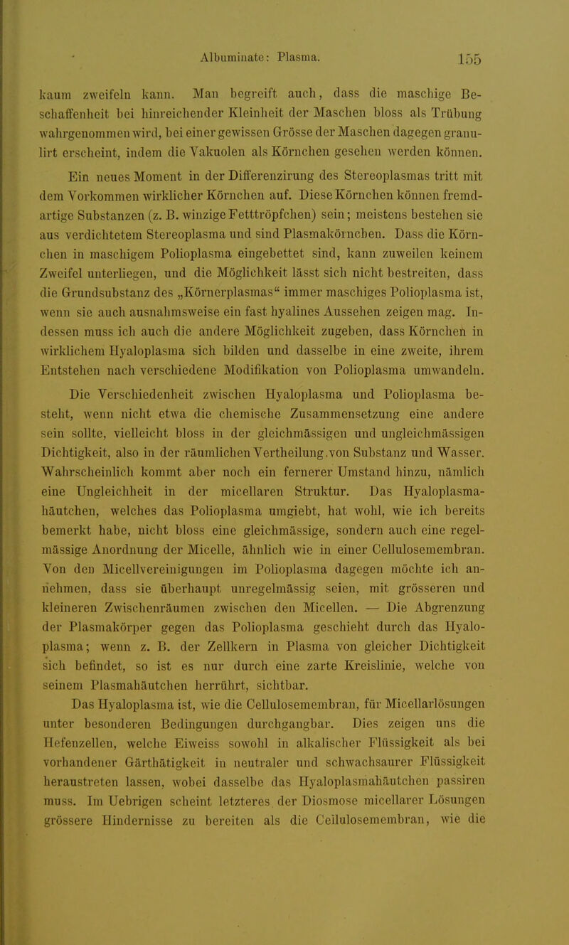 kaum zweifeln kann. Man begreift auch, dass die maschige Be- schaffenheit bei hinreichender Kleinheit der Maschen bloss als Trübung wahrgenommen wird, bei einer gewissen Grösse der Maschen dagegen granu- lirt erscheint, indem die Vakuolen als Körnchen gesehen werden können. Ein neues Moment in der Differenzirung des Stereoplasmas tritt mit dem Vorkommen wirklicher Körnchen auf. Diese Körnchen können fremd- artige Substanzen (z. B. winzige Fetttröpfchen) sein; meistens bestehen sie aus verdichtetem Stereoplasma und sind Plasmakörnchen. Dass die Körn- chen in maschigem Polioplasma eingebettet sind, kann zuweilen keinem Zweifel unterliegen, und die Möglichkeit lässt sich nicht bestreiten, dass die Grundsubstanz des „Körnerplasmas immer maschiges Polioplasma ist, wenn sie auch ausnahmsweise ein fast hyalines Aussehen zeigen mag. In- dessen muss ich auch die andere Möglichkeit zugeben, dass Körncheh in wirklichem Hyaloplasma sich bilden und dasselbe in eine zweite, ihrem Entstehen nach verschiedene Modifikation von Polioplasma umwandeln. Die Verschiedenheit zwischen Hyaloplasma und Polioplasma be- steht, wenn nicht etwa die chemische Zusammensetzung eine andere sein sollte, vielleicht bloss in der gleichmässigen und ungleichmässigen Dichtigkeit, also in der räumlichen Vertheilung.von Substanz und Wasser. Wahrscheinlich kommt aber noch ein fernerer Umstand hinzu, nämlich eine Ungleichheit in der micellaren Struktur. Das Hyaloplasma- häutchen, welches das Polioplasma umgiebt, hat wohl, wie ich bereits bemerkt habe, nicht bloss eine gleichmässige, sondern auch eine regel- mässige Anordnung der Micelle, ähnlich wie in einer Cellulosemembran. Von den Micellvereinigungeu im Polioplasma dagegen möchte ich an- nehmen, dass sie überhaupt unregelmässig seien, mit grösseren und kleineren Zwischenräumen zwischen den Micellen. — Die Abgrenzung der Plasmakörper gegen das Polioplasma geschieht durch das Hyalo- plasma; wenn z. B. der Zellkern in Plasma von gleicher Dichtigkeit sich befindet, so ist es nur durch eine zarte Kreislinie, welche von seinem Plasmahäutchen herrührt, sichtbar. Das Hyaloplasma ist, wie die Cellulosemembran, für Micellarlösungen unter besonderen Bedingungen durchgangbar. Dies zeigen uns die Hefenzellen, welche Eiweiss sowohl in alkalischer Flüssigkeit als bei vorhandener Gärthätigkeit in neutraler und schwachsaurer Flüssigkeit heraustreten lassen, wobei dasselbe das Hyaloplasmahäutchen passiren muss. Im Uebrigen scheint letzteres, der Diosmose micellarer Lösungen grössere Hindernisse zu bereiten als die Cellulosemembran, wie die