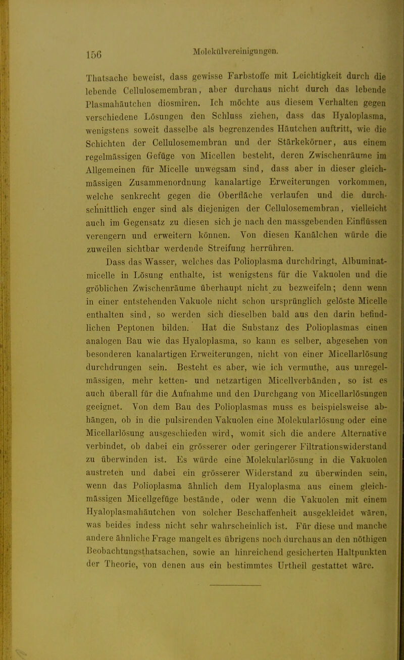 Tliatsachc beweist, dass gewisse Farbstoffe mit Leichtigkeit durch die lebende Cellulosemembran, aber durchaus nicht durch das lebende Plasmahautchen diosmiren. Ich möchte aus diesem Verhalten gegen verschiedene Lösungen den Schluss ziehen, dass das Hyaloplasma, wenigstens soweit dasselbe als begrenzendes Häutchen auftritt, wie die Schichten der Cellulosemembran und der Starkekörner, aus einem regelmässigen Gefüge von Micellen besteht, deren Zwischenräume im Allgemeinen für Micelle unwegsam sind, dass aber in dieser gleich- mässigen Zusammenordnung kanalartige Erweiterungen vorkommen, welche senkrecht gegen die Oberfläche verlaufen und die durch- schnittlich enger sind als diejenigen der Cellulosemembran, vielleicht auch im Gegensatz zu diesen sich je nach den massgebenden Einflüssen verengern und erweitern können. Von diesen Kanälchen Avürde die zuweilen sichtbar werdende Streifung herrühren. Dass das Wasser, welches das Polioplasma durchdringt, Albuminat- micelle in Lösung enthalte, ist wenigstens für die Vakuolen und die gröblichen Zwischenräume überhaupt nicht zu bezweifeln; denn wenn in einer entstehenden Vakuole nicht schon ursprünglich gelöste Micelle enthalten sind, so werden sich dieselben bald aus den darin befind- lichen Peptonen bilden. Hat die Substanz des Polioplasmas einen analogen Bau wie das Hyaloplasma, so kann es selber, abgesehen von besonderen kanalartigen Erweiterungen, nicht von einer Micellarlösung durchdrungen sein. Besteht es aber, wie ich vermuthe, aus unregel- mässigen, mehr ketten- und netzartigen Micellverbänden, so ist es auch überall für die Aufnahme und den Durchgang von Micellarlösungeu geeignet. Von dem Bau des Polioplasmas muss es beispielsweise ab- hängen, ob in die pulsirenden Vakuolen eine Molekularlösung oder eine Micellarlösung ausgeschieden wird, womit sich die andere Alternative verbindet, ob dabei ein grösserer oder geringerer Filtrationswiderstand zu überwinden ist. Es würde eine Molekularlösung in die Vakuolen austreten und dabei ein grösserer Widerstand zu überwinden sein, wenn das Polioplasma ähnlich dem Hyaloplasma aus einem gleich- mässigen Micellgefüge bestände, oder wenn die Vakuolen mit einem Hyaloplasmahäutchen von solcher Beschaffenheit ausgekleidet wären, was beides indess nicht sehr wahrscheinlich ist. Für diese und manche andere ähnliche Frage mangelt es übrigens noch durchaus an den nöthigen Beobachtungstliatsachen, sowie an hinreichend gesicherten Haltpunkten der Theorie, von denen aus ein bestimmtes Urtheil gestattet wäre.