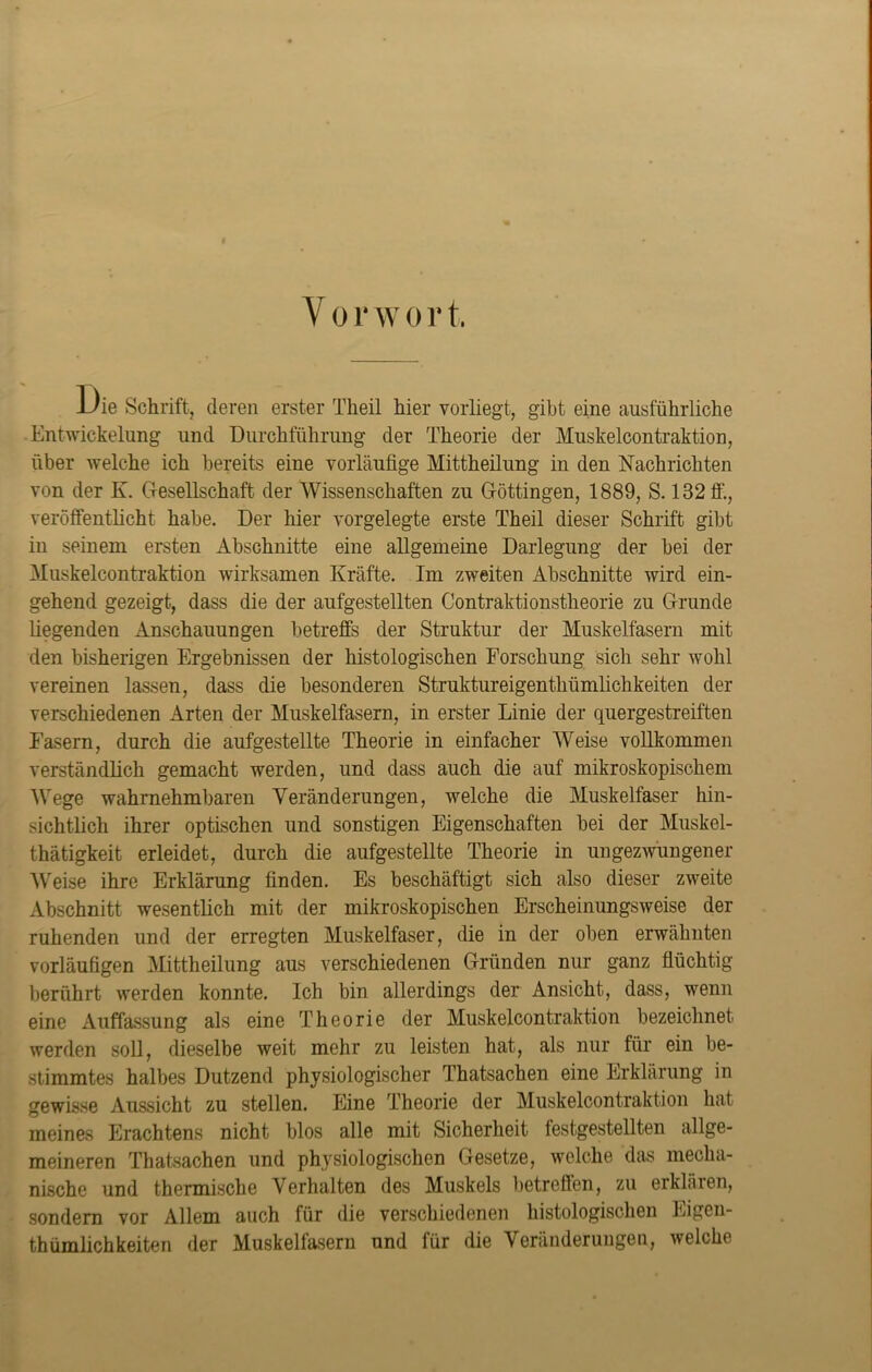 Vor w o r t. JL/ie Schrift, deren erster Theil hier vorliegt, gibt eine ausführliche Entwickelung und Durchführung der Theorie der Muskelcontraktion, über welche ich bereits eine vorläufige Mittheilung in den Nachrichten von der K. Gesellschaft der Wissenschaften zu Göttingen, 1889, S. 132 ff., veröffentlicht habe. Der hier vorgelegte erste Theil dieser Schrift gibt in seinem ersten Abschnitte eine allgemeine Darlegung der bei der Muskelcontraktion wirksamen Kräfte. Im zweiten Abschnitte wird ein- gehend gezeigt, dass die der aufgestellten Contraktionstheorie zu Grunde liegenden Anschauungen betreffs der Struktur der Muskelfasern mit den bisherigen Ergebnissen der histologischen Forschung sich sehr wohl vereinen lassen, dass die besonderen Struktureigenthümlichkeiten der verschiedenen Arten der Muskelfasern, in erster Linie der quergestreiften Fasern, durch die aufgestellte Theorie in einfacher Weise vollkommen verständlich gemacht werden, und dass auch die auf mikroskopischem Wege wahrnehmbaren Veränderungen, welche die Muskelfaser hin- sichtlich ihrer optischen und sonstigen Eigenschaften bei der Muskel- thätigkeit erleidet, durch die aufgestellte Theorie in ungezwungener Weise ihre Erklärung finden. Es beschäftigt sich also dieser zweite Abschnitt wesentlich mit der mikroskopischen Erscheinungsweise der ruhenden und der erregten Muskelfaser, die in der oben erwähnten vorläufigen Mittheilung aus verschiedenen Gründen nur ganz flüchtig berührt werden konnte. Ich bin allerdings der Ansicht, dass, wenn eine Auffassung als eine Theorie der Muskelcontraktion bezeichnet werden soll, dieselbe weit mehr zu leisten hat, als nur für ein be- stimmtes halbes Dutzend physiologischer Thatsachen eine Erklärung in gewisse Aussicht zu stellen. Eine Theorie der Muskelcontraktion hat meines Erachtens nicht blos alle mit Sicherheit festgestellten allge- meineren Thatsachen und physiologischen Gesetze, welche das mecha- nische und thermische Verhalten des Muskels betreffen, zu erklären, sondern vor Allem auch für die verschiedenen histologischen Eigen- tümlichkeiten der Muskelfasern und für die Veränderungen, welche