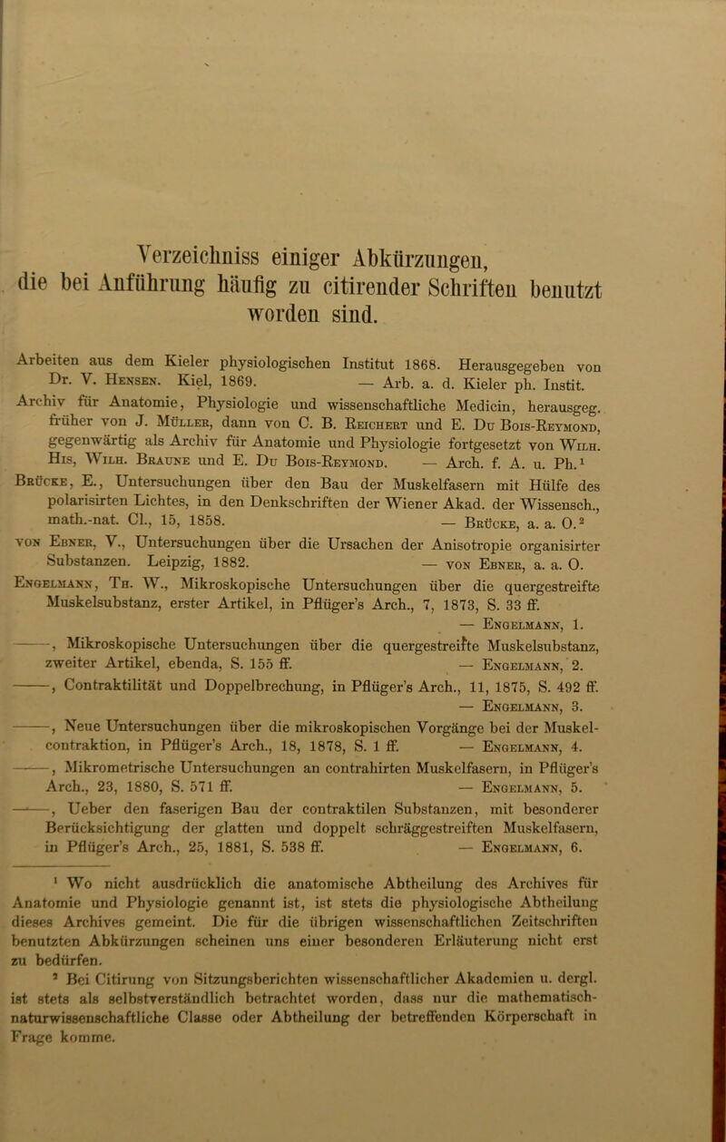 Verzeichnis einiger Abkürzungen, die bei Anführung häufig zu citirender Schriften benutzt worden sind. Arbeiten aus dem Kieler physiologischen Institut 1868. Herausgegeben von Dr. Y. Hensen. Kiel, 1869. — Arb. a. d. Kieler ph. Instit. Archiv füi Anatomie, Physiologie und wissenschaftliche Medicin, herausgeg. fi-iiher von J. Müller, dann von C. B. Reichert und E. Du Bois-Reymond, gegenwärtig als Archiv für Anatomie und Physiologie fortgesetzt von Wilh. His, Wilh. Braune und E. Du Bois-Reymond. — Arch. f. A. u. Ph.1 Brücke, E., Untersuchungen über den Bau der Muskelfasern mit Hülfe des polarisirten Lichtes, in den Denkschriften der Wiener Akad. der Wissensch., math.-nat. CI., 15, 1858. — Brücke, a. a. O.2 3 von Ebner, V., Untersuchungen über die Ursachen der Anisotropie organisirter Substanzen. Leipzig, 1882. — von Ebner, a. a. O. Engelmann, Th. W., Mikroskopische Untersuchungen über die quergestreifte Muskelsubstanz, erster Artikel, in Pfliiger’s Arch., 7, 1873, S. 33 ff. — Engelmann, 1. , Mikroskopische Untersuchungen über die quergestreifte Muskelsubstanz, zweiter Artikel, ebenda, S. 155 ff. — Engelmann, 2. , Contraktilität und Doppelbrechung, in Pflügers Arch., 11, 1875, S. 492 ff. — Engelmann, 3. , Neue Untersuchungen über die mikroskopischen Vorgänge bei der Muskel- contraktion, in Pflügers Arch., 18, 1878, S. 1 ff. — Engelmann, 4. ——, Mikrometrische Untersuchungen an contrahirten Muskelfasern, in Pflügers Arch., 23, 1880, S. 571 ff. — Engelmann, 5. —*—, Ueber den faserigen Bau der contraktilen Substanzen, mit besonderer Berücksichtigung der glatten und doppelt schräggestreiften Muskelfasern, in Pflüger’s Arch., 25, 1881, S. 538 ff. — Enqelmann, 6. 1 Wo nicht ausdrücklich die anatomische Abtheilung des Archives für Anatomie und Physiologie genannt ist, ist stets die physiologische Abtheilung dieses Archives gemeint. Die für die übrigen wissenschaftlichen Zeitschriften benutzten Abkürzungen scheinen uns einer besonderen Erläuterung nicht erst zu bedürfen. 3 Bei Citirung von Sitzungsberichten wissenschaftlicher Akademien u. dergl. ist stets als selbstverständlich betrachtet worden, dass nur die mathematisch- naturwissenschaftliche Classe oder Abtheilung der betreffenden Körperschaft in Frage komme.