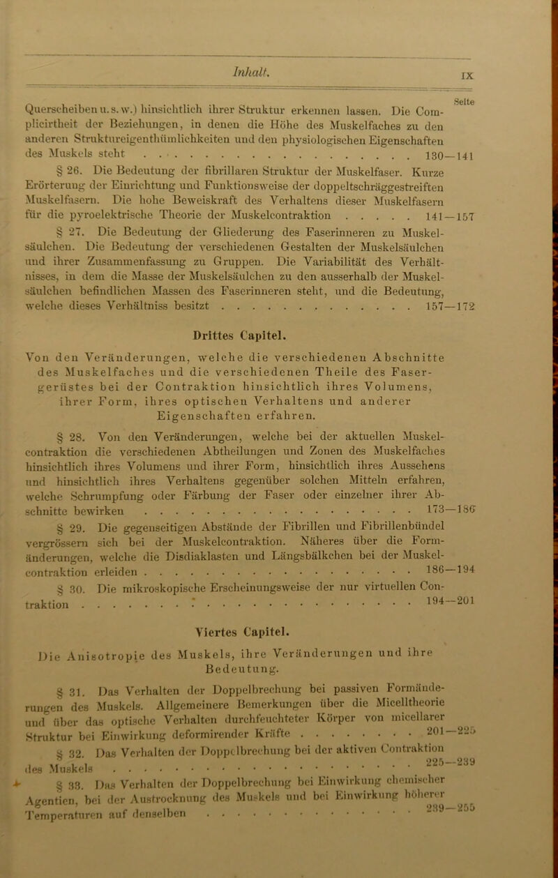 rx Querscheiben u.s. w.) hinsichtlich ihrer Struktur erkennen lassen. Die Com- plicirtheit der Beziehungen, in denen die Höhe des Muskelfaches zu den anderen Struktureigentlhimlichkeiten und den physiologischen Eigenschaften des Muskels steht . . ■ § 26. Die Bedeutung der fibrillären Struktur der Muskelfaser. Kurze Erörterung der Einrichtung und Funktionsweise der doppeltschräggestreiften Muskelfasern. Die hohe Beweiskraft des Verhaltens dieser Muskelfasern für die pyroelektrische Theorie der Muskelcontraktion 141- § 27. Die Bedeutung der Gliederung des Faserinneren zu Muskel- säulehen. Die Bedeutung der verschiedenen Gestalten der Muskelsäulchen und ihrer Zusammenfassung zu Gruppen. Die Variabilität des Verhält- nisses, in dem die Masse der Muskelsäulchen zu den ausserhalb der Muskel- säulchen befindlichen Massen des Faserinneren steht, und die Bedeutung, welche dieses Verhältniss besitzt 157- Drittes Capitel. Von den Veränderungen, welche die verschiedenen Abschnitte des Muskelfaches und die verschiedenen Theile des Faser- gerüstes bei der Contraktion hinsichtlich ihres Volumens, ihrer Form, ihres optischen Verhaltens und anderer Eigenschaften erfahren. § 28. Von den Veränderungen, welche bei der aktuellen Muskel- contraktion die verschiedenen Abtheilungen und Zonen des Muskelfaches hinsichtlich ihres Volumens und ihrer Form, hinsichtlich ihres Aussehens und hinsichtlich ihres Verhaltens gegenüber solchen Mitteln erfahren, welche Schrumpfung oder Färbung der Faser oder einzelner ihrer Ab- schnitte bewirken 113- § 29. Die gegenseitigen Abstände der Fibrillen und Fibrillenbündel vergrössem sich bei der Muskelcontraktion. Näheres über die Form- änderungen, welche die Disdiaklasten und Längsbälkchen bei der Muskel- contraktion erleiden 186‘ § 30. Die mikroskopische Erscheinungsweise der nur virtuellen Con- traktion * 194 Viertes Capitel. Die Anisotropie des Muskels, ihre Veränderungen und ihre Bedeutung. *■ § 31. Das Verhalten der Doppelbrechung bei passiven Formände- rungen des Muskels. Allgemeinere Bemerkungen über die Micelltheorie und über das optische Verhalten durchfeuchteter Körper von micellarer Struktur bei Einwirkung deformirender Kräfte 201 § 32. des Muskels Das Verhalten der Doppelbrechung bei der aktiven Contraktion .... 225 § 33. Das Verhalten der Doppelbrechung bei Einwirkung chemischer Agentien, bei der Austrocknung des Muskels und bei Einwirkung höherer Temperaturen auf denselben ^ Sette -141 -157 -172 ISO 194 201 225 239 255