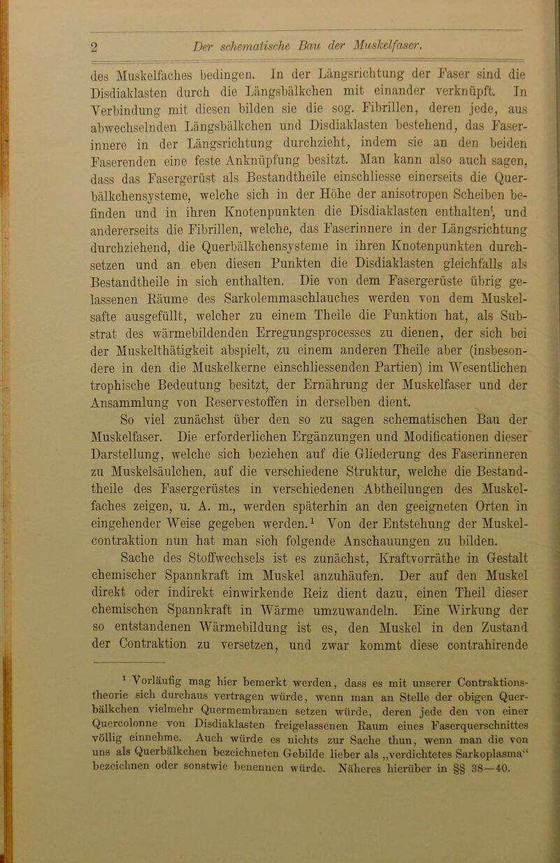 9 Li Der schematische Bau der Muskelfaser. des Muskelfaches bedingen. In der Längsrichtung der Faser sind die Disdiaklasten durch die Längsbälkchen mit einander verknüpft. In Verbindung mit diesen bilden sie die sog. Fibrillen, deren jede, aus abwechselnden Längsbälkchen und Disdiaklasten bestehend, das Faser- innere in der Längsrichtung durchzieht, indem sie an den beiden Faserenden eine feste Anknüpfung besitzt. Man kann also auch sagen, dass das Fasergerüst als Bestandtheile einschliesse einerseits die Quer- bälkchensysteme, welche sich in der Höhe der anisotropen Scheiben be- finden und in ihren Knotenpunkten die Disdiaklasten enthalten', und andererseits die Fibrillen, welche, das Faserinnere in der Längsrichtung durchziehend, die Querbälkchensysteme in ihren Knotenpunkten durch- setzen und an eben diesen Punkten die Disdiaklasten gleichfalls als Bestandtheile in sich enthalten. Die von dem Fasergerüste übrig ge- lassenen Räume des Sarkolemmaschlauches werden von dem Muskel- safte ausgefüllt, welcher zu einem Theile die Funktion hat, als Sub- strat des wärmebildenden Erregungsprocesses zu dienen, der sich bei der Muskelthätigkeit abspielt, zu einem anderen Theile aber (insbeson- dere in den die Muskelkerne einschliessenden Partien) im Wesentlichen trophische Bedeutung besitzt, der Ernährung der Muskelfaser und der Ansammlung von Reservestoffen in derselben dient. So viel zunächst über den so zu sagen schematischen Bau der Muskelfaser. Die erforderlichen Ergänzungen und Modifikationen dieser Darstellung, welche sich beziehen auf die Gliederung des Faserinneren zu Muskelsäulchen, auf die verschiedene Struktur, welche die Bestand- theile des Fasergerüstes in verschiedenen Abtheilungen des Muskel- faches zeigen, u. A. m., werden späterhin an den geeigneten Orten in eingehender Weise gegeben werden.1 Von der Entstehung der Muskel- contraktion nun hat man sich folgende Anschauungen zu bilden. Sache des Stoffwechsels ist es zunächst, Kraftvorräthe in Gestalt chemischer Spannkraft im Muskel anzuhäufen. Der auf den Muskel direkt oder indirekt ein wirkende Reiz dient dazu, einen Th eil dieser chemischen Spannkraft in Wärme umzuwandeln. Eine Wirkung der so entstandenen Wärmebildung ist es, den Muskel in den Zustand der (Kontraktion zu versetzen, und zwar kommt diese contrahirende 1 Vorläufig mag hier bemerkt werden, dass es mit unserer Contraktions- theorie sich durchaus vertragen würde, wenn man an Stelle der obigen Quer- bälkchen vielmehr Quermembranen setzen würde, deren jede den von einer Quercolonne von Disdiaklasten freigelassenen Raum eines Faserquerschnittes völlig einnehme. Auch würde es nichts zur Sache thun, wenn man die von uns als Querbälkchen bezeichneten Gebilde lieber als „vei’dichtetes Sarkoplasma“ bezeichnen oder sonstwie benennen würde. Näheres hierüber in §§ 38—40.