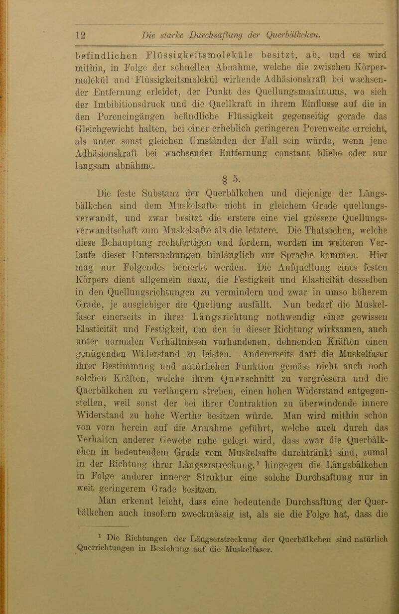 befindlichen Flüssigkeitsmoleküle besitzt, ab, und es wird mithin, in Folge der schnellen Abnahme, welche die zwischen Kürper- molekül und' Flüssigkeitsmolekül wirkende Adhäsionskraft bei wachsen- der Entfernung erleidet, der Punkt des Quellungsmaximums, wo sich der Imbibitionsdruck und die Quellkraft in ihrem Einflüsse auf die in den Poreneingängen befindliche Flüssigkeit gegenseitig gerade das Gleichgewicht halten, bei einer erheblich geringeren Porenweite erreicht, als unter sonst gleichen Umständen der Fall sein würde, wenn jene Adhäsionskraft bei wachsender Entfernung constant bliebe oder nur langsam abnähme. § 5. Die feste Substanz der Querbälkchen und diejenige der Längs- bälkchen sind dem Muskelsafte nicht in gleichem Grade quellungs- verwandt, und zwar besitzt die erstere eine viel grössere Quellungs- verwandtschaft zum Muskelsafte als die letztere. Die Thatsachen, welche diese Behauptung rechtfertigen und fordern, werden im weiteren Ver- laufe dieser Untersuchungen hinlänglich zur Sprache kommen. Hier mag nur Folgendes bemerkt werden. Die Aufquellung eines festen Körpers dient allgemein dazu, die Festigkeit und Elasticität desselben in den Quellungsrichtungen zu vermindern und zwar in umso höherem Grade, je ausgiebiger die Quellung ausfällt. Nun bedarf die Muskel- faser einerseits in ihrer Längsrichtung nothwendig einer gewissen Elasticität und Festigkeit, um den in dieser Richtung wirksamen, auch unter normalen Verhältnissen vorhandenen, dehnenden Kräften einen genügenden Widerstand zu leisten. Andererseits darf die Muskelfaser ihrer Bestimmung und natürlichen Funktion gemäss nicht auch noch solchen Kräften, welche ihren Querschnitt zu vergrössern und die Querbälkchen zu verlängern streben, einen hohen Widerstand entgegen- stellen, weil sonst der bei ihrer Contraktion zu überwindende innere Widerstand zu hohe Werthe besitzen würde. Man wird mithin schön von vorn herein auf die Annahme geführt, welche auch durch das Verhalten anderer Gewebe nahe gelegt wird, dass zwar die Querbälk- chen in bedeutendem Grade vom Muskelsafte durchtränkt sind, zumal in der Richtung ihrer Längserstreckung,1 hingegen die Längsbälkchen in Folge anderer innerer Struktur eine solche Durchsaftung nur in weit geringerem Grade besitzen. Man erkennt leicht, dass eine bedeutende Durchsaftung der Quer- bälkchen auch insofern zweckmässig ist, als sie die Folge hat, dass die 1 Die Richtungen der Längserstreckuug der Querbälkchen sind natürlich Querrichtungen in Beziehung auf die Muskelfaser.