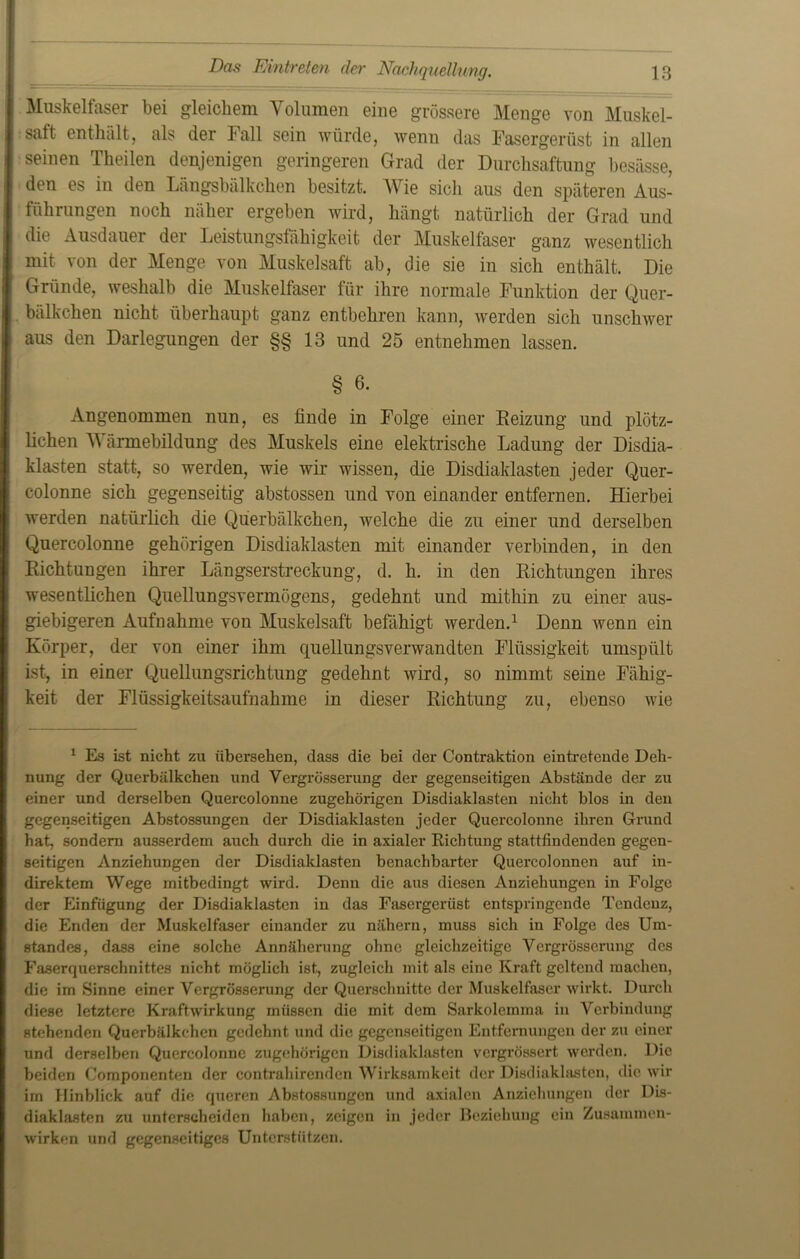 Muskelfaser bei gleichem Volumen eine grössere Menge von Muskel- saft enthält, als der Fall sein würde, wenn das Fasergerüst in allen seinen Theilen denjenigen geringeren Grad der Durchsaftung besässe, den es in den Längsbälkchen besitzt. Wie sich aus den späteren Aus- führungen noch näher ergeben wird, hängt natürlich der Grad und die Ausdauer der Leistungsfähigkeit der Muskelfaser ganz wesentlich mit von der Menge von Muskelsaft ab, die sie in sich enthält. Die Gründe, weshalb die Muskelfaser für ihre normale Funktion der Quer- bälkclien nicht überhaupt ganz entbehren kann, werden sich unschwer aus den Darlegungen der §§13 und 25 entnehmen lassen. § 6- Angenommen nun, es finde in Folge einer Reizung und plötz- lichen Wärmebildung des Muskels eine elektrische Ladung der Disdia- klasten statt, so werden, wie wir wissen, die Disdiaklasten jeder Quer- colonne sich gegenseitig abstossen und von einander entfernen. Hierbei werden natürlich die Qüerbälkchen, welche die zu einer und derselben Quercolonne gehörigen Disdiaklasten mit einander verbinden, in den Richtungen ihrer Längserstreckung, d. h. in den Richtungen ihres wesentlichen Quellungsvermögens, gedehnt und mithin zu einer aus- giebigeren Aufnahme von Muskelsaft befähigt werden.1 Denn wenn ein Körper, der von einer ihm quellungsverwandten Flüssigkeit umspült ist, in einer Quellungsrichtung gedehnt wird, so nimmt seine Fähig- keit der Flüssigkeitsaufnahme in dieser Richtung zu, ebenso wie 1 Es ist nicht zu übersehen, dass die bei der Contraktion eintretende Deh- nung der Qüerbälkchen und Vergrösserung der gegenseitigen Abstände der zu einer und derselben Quercolonne zugehörigen Disdiaklasten nicht blos in den gegenseitigen Abstossungen der Disdiaklasten jeder Quercolonne ihren Grund hat, sondern ausserdem auch durch die in axialer Richtung stattfindenden gegen- seitigen Anziehungen der Disdiaklasten benachbai'ter Quercolonnen auf in- direktem Wege mitbedingt wird. Denn die aus diesen Anziehungen in Folge der Einfügung der Disdiaklasten in das Fasergerüst entspringende Tendenz, die Enden der Muskelfaser einander zu nähern, muss sich in Folge des Um- standes, dass eine solche Annäherung ohne gleichzeitige Vergrösserung des Faserquerschnittes nicht möglich ist., zugleich mit als eine Kraft geltend machen, die im Sinne einer Vergrösserung der Querschnitte der Muskelfaser wirkt. Durch fliese letztere Kraftwirkung müssen die mit dem Sarkolemma in Verbindung stehenden Qüerbälkchen gedehnt und die gegenseitigen Entfernungen der zu einer und derselben Quercolonne zugehörigen Disdiaklasten vergrössert werden. Die beiden Componenten der contrahircndcn Wirksamkeit der Disdiaklasten, die wir im Hinblick auf die queren Abstossungen und axialen Anziehungen der Dis- diaklasten zu unterscheiden haben, zeigen in jeder Beziehung ein Zusammen- wirken und gegenseitiges Unterstützen.