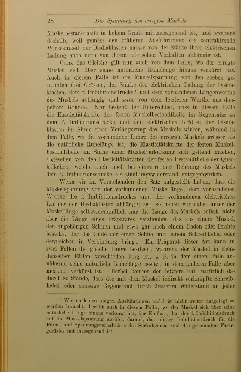Muskelbestandtheile in hohem Grade mit massgebend ist, und zweitens deshalb, weil gemäss den früheren Ausführungen die contrahirende Wirksamkeit der Disdiaklasten ausser von der Stärke ihrer elektrischen Ladung auch noch von ihrem taktischen Verhalten abhängig ist. Ganz das Gleiche gilt nun auch von dem Falle, wo der erregte j Muskel sich über seine natürliche Ruhelänge hinaus verkürzt hat. Auch in diesem Falle ist die Muskelspannung von den soeben ge- nannten drei Grössen, der Stärke der elektrischen Ladung der Disdia- klasten, dem f. Imbibitionsdrucke1 und dem vorhandenen Längenwerthe des Muskels abhängig und zwar von dem letzteren Werthe aus dop- peltem Grunde. Nur besteht der Unterschied, dass in diesem Falle die Elasticitätskräfte der festen Muskelbestandtheile im Gegensätze zu dem f. Imbibitionsdrucke und den elektrischen Kräften der Disdia- klasten im Sinne einer Verlängerung des Muskels wirken, während in dem Falle, wo die vorhandene Länge des erregten Muskels grösser als die natürliche Ruhelänge ist, die Elasticitätskräfte der festen Muskel- bestandtheile im Sinne einer Muskelverkürzung sich geltend machen, abgesehen von den Elasticitätskräften der festen Bestandtheile der Quer- bälkchen, welche auch noch bei eingetretener Dehnung des Muskels dem f. Imbibitionsdrucke als Quellungswiderstand entgegenwirken. Wenn wir im Vorstehenden den Satz aufgestellt haben, dass die Muskelspannung von der vorhandenen Muskellänge, dem vorhandenen Werthe des f. Imbibitionsdruckes und der vorhandenen elektrischen Ladung der Disdiaklasten abhängig sei, so haben wir dabei unter der Muskellänge selbstverständlich nur die Länge des Muskels selbst, nicht aber die Länge eines Präparates verstanden, das aus einem Muskel, den zugehörigen Sehnen und etwa gar noch einem Faden oder Drahte besteht, der das Ende der einen Sehne mit einem Schreibhebel oder dergleichen in Verbindung bringt. Ein Präparat dieser Art kann in zwei Fällen die gleiche Länge besitzen, während der Muskel in eben- denselben Fällen verschieden lang ist, z. B. in dem einen Falle an- nähernd seine natürliche Ruhelänge besitzt, in dem anderen Falle aber merkbar verkürzt ist. Hierbei kommt der letztere Fall natürlich da- durch zu Stande, dass der mit dem Muskel indirekt verknüpfte Schreib- hebel oder sonstige Gegenstand durch äusseren Widerstand an jeder 1 Wie nach den obigen Ausführungen auf S. 26 nicht weiter dargelegt zu werden braucht, beruht auch in diesem Falle, wo der Muskel sich über seine natürliche Länge hinaus verkürzt hat, der Einfluss, den der f. Imbibitionsdruck auf die Muskclspannung ausübt, darauf, dass dieser Imbibitionsdruck für die Form- und Spannungsverhältnisse des Sarkolemmas und des gesammten Faser- gerüstes mit massgebend ist.