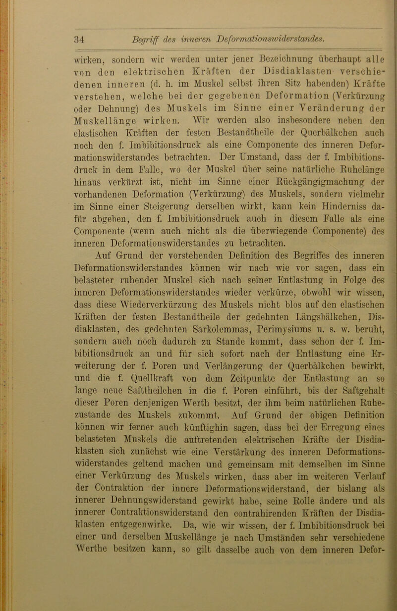 wirken, sondern wir werden unter jener Bezeichnung überhaupt alle von den elektrischen Kräften der Disdiaklasten verschie- denen inneren (d. h. im Muskel selbst ihren Sitz habenden) Kräfte verstehen, welche bei der gegebenen Deformation (Verkürzung oder Dehnung) des Muskels im Sinne einer Veränderung der Muskellänge wirken. Wir werden also insbesondere neben den elastischen Kräften der festen Bestandtheile der Querbälkchen auch noch den f. Imbibitionsdruck als eine Componente des inneren Defor- mationswiderstandes betrachten. Der Umstand, dass der f. Imbibitions- druck in dem Falle, wo der Muskel über seine natürliche Ruhelänge hinaus verkürzt ist, nicht im Sinne einer Rückgängigmachung der vorhandenen Deformation (Verkürzung) des Muskels, sondern vielmehr im Sinne einer Steigerung derselben wirkt, kann kein Hinderniss da- für abgeben, den f. Imbibitionsdruck auch in diesem Falle als eine Componente (wenn auch nicht als die überwiegende Componente) des inneren Deformationswiderstandes zu betrachten. Auf Grund der vorstehenden Definition des Begriffes des inneren Deformationswiderstandes können wir nach wie vor sagen, dass ein belasteter ruhender Muskel sich nach seiner Entlastung in Folge des inneren Deformationswiderstandes wieder verkürze, obwohl wir wissen, dass diese Wiederverkürzung des Muskels nicht blos auf den elastischen Kräften der festen Bestandtheile der gedehnten Längsbälkchen, Dis- diaklasten, des gedehnten Sarkolemmas, Perimysiums u. s. w. beruht, sondern auch noch dadurch zu Stande kommt, dass schon der f. Im- bibitionsdruck an und für sich sofort nach der Entlastung eine Er- weiterung der f. Poren und Verlängerung der Querbälkchen bewirkt, und die f. Quellkraft von dem Zeitpunkte der Entlastung an so lange neue Safttheilchen in die f. Poren einführt, bis der Saftgehalt dieser Poren denjenigen Werth besitzt, der ihm beim natürlichen Ruhe- zustände des Muskels zukommt. Auf Grund der obigen Definition können wir ferner auch künftighin sagen, dass bei der Erregung eines belasteten Muskels die auftretenden elektrischen Kräfte der Disdia- klasten sich zunächst wie eine Verstärkung des inneren Deformations- widerstandes geltend machen und gemeinsam mit demselben im Sinne einer Verkürzung des Muskels wirken, dass aber im weiteren Verlauf der Contraktion der innere Deformationswiderstand, der bislang als innerer Dehnungswiderstand gewirkt habe, seine Rolle ändere und als innerer Contraktionswiderstand den contrahirenden Kräften der Disdia- klasten entgegenwirke. Da, wie wir wissen, der f. Imbibitionsdruck bei einer und derselben Muskellänge je nach Umständen sehr verschiedene Werthe besitzen kann, so gilt dasselbe auch von dem inneren Defor-