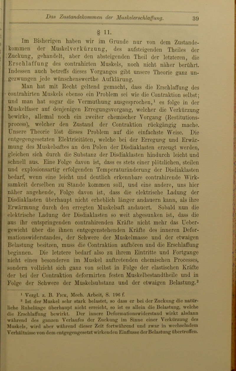 § 11. Im Bisherigen haben wir im Grunde nur von dem Zustande- kommen der Muskel Verkürzung, des aufsteigenden Theiles der Zuckung, gehandelt, aber den absteigenden Theil der letzteren, die Erschlaffung des contrahirten Muskels, noch nicht näher berührt. Indessen auch betreffs dieses Vorganges gibt unsere Theorie ganz un- gezwungen jede wünschenswerthe Aufklärung. Man hat mit Recht geltend gemacht, dass die Erschlaffung des contrahirten Muskels ebenso ein Problem sei wie die Contraktion selbst; und man hat sogar die Vermuthung ausgesprochen,1 es folge in der Muskelfaser auf denjenigen Erregungsvorgang, welcher die Verkürzung bewirke, allemal noch ein zweiter chemischer Vorgang (Restitutions- process), welcher den Zustand der Contraktion rückgängig mache. Unsere Theorie löst dieses Problem auf die einfachste Weise. Die entgegengesetzten Elektricitäten, welche bei der Erregung und Erwär- mung des Muskelsaftes an den Polen der Disdiaklasten erzeugt werden, gleichen sich durch die Substanz der Disdiaklasten hindurch leicht und schnell aus. Eine Folge davon ist, dass es stets einer plötzlichen, steilen und explosionsartig erfolgenden Temperaturänderung der Disdiaklasten bedarf, wenn eine leicht und deutlich erkennbare contrahirende Wirk- samkeit derselben zu Stande kommen soll, und eine andere, uns hier näher angehende, Folge davon ist, dass die elektrische Ladung der Disdiaklasten überhaupt nicht erheblich länger andauern kann, als ihre Erwärmung durch den erregten Muskelsaft andauert. Sobald nun die elektrische Ladung der Disdiaklasten so weit abgesunken ist, dass die aus ihr entspringenden contrahirenden Kräfte nicht mehr das Ueber- gewicht über die ihnen entgegenstehenden Kräfte des inneren Defor- mationswiderstandes, der Schwere der Muskelmasse und der etwaigen Belastung besitzen, muss die Contraktion aufhören und die Erschlaffung beginnen. Die letztere bedarf also zu ihrem Eintritte und Fortgange nicht eines besonderen im Muskel auftretenden chemischen Processes, sondern vollzieht sich ganz von selbst in Folge der elastischen Kräfte der bei der Contraktion deformirten festen Muskelbestandtheile und in Folge der Schwere der Muskelsubstanz und der etwaigen Belastung.2 1 Vergl. z. B. Fick, Mech. Arbeit, S. 196 f. 2 Ist der Muskel sehr stark belastet, so dass er bei der Zuckung die natür- liche Ruhelänge überhaupt nicht erreicht, so ist es allein die Belastung, welche die Erschlaffung bewirkt. Der innere Deformationswiderstand wirkt alsdann während des ganzen Verlaufes der Zuckung im Sinne einer Verkürzung des Muskels, wird aber während dieser Zeit fortwährend und zwar in wechselndem Verhältnisse von dem entgegengesetzt wirkenden Einflüsse der Belastung übertroffen.