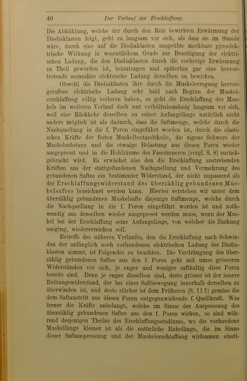 Die Abkühlung, welche der durch den Reiz bewirkten Erwärmung der Disdiaklasten folgt, geht zu langsam vor sich, als dass sie im Stande wäre, durch eine auf die Disdiaklasten ausgeübte merkbare pyroelek- trische Wirkung in wesentlichem Grade zur Beseitigung der elektri- schen Ladung, die den Disdiaklasten durch die vorherige Erwärmung zu Theil geworden ist, beizutragen und späterhin gar eine hervor- tretende secundäre elektrische Ladung derselben zu bewirken. Obwohl die Disdiaklasten ihre durch die Muskelerregung hervor- gerufene elektrische Ladung sehr bald nach Beginn der Muskel- erschlaffung völlig verloren haben, so geht die Erschlaffung des Mus- kels im weiteren Verlauf doch nur verhältnissmässig langsam vor sich, weil eine Rückkehr desselben zu seiner Anfangslänge natürlich nicht anders möglich ist als dadurch, dass die Saftmenge, welche durch die Nachquellung in die f. Poren ein geführt worden ist, durch die elasti- schen Kräfte der festen Muskelbestandtheile, die eigene Schwere der Muskelsubstanz und die etwaige Belastung aus diesen Poren wieder ausgepresst und in die Hohlräume des Faserinneren (vergl. S. 8) zurück- gebracht wird. Es erwächst also den die Erschlaffung anstrebenden Kräften aus der stattgefundenen Nachquellung und Vermehrung des gebundenen Saftes ein bestimmter Widerstand, der nicht unpassend als der Erschlaffungswiderstand des überzählig gebundenen Mus- kelsaftes bezeichnet werden kann. Hierbei verstehen wir unter dem überzählig gebundenen Muskelsafte diejenige Saftmenge, welche durch die Nachquellung in die f. Poren eingeführt worden ist und noth- wendig aus denselben wieder ausgepresst werden muss, wenn der Mus- kel bei der Erschlaffung seine Anfangslänge, von welcher die Zuckung ausging, wiedererreichen soll. Betreffs des näheren Verlaufes, den die Erschlaffung nach Schwin- den der anfänglich noch vorhandenen elektrischen Ladung der Disdia- klasten nimmt, ist Folgendes zu beachten. Die Verdrängung des über- zählig gebundenen Saftes aus den f. Poren geht mit umso grösseren Widerständen vor sich, je enger und weniger safthaltig diese Poren bereits sind. Denn je enger dieselben sind, desto grösser ist der innere Reibungswiderstand, der bei einer Saftbewegung innerhalb derselben zu überwinden ist, und desto stärker ist dem Früheren (S. 11 f.) gemäss die dem Saftaustritt aus diesen Poren entgegen wirken de f. Quellkraft. Was ferner die Kräfte anbelangt, welche im Sinne der Auspressung des überzählig gebundenen Saftes aus den f. Poren wirken, so sind wäh- rend desjenigen Theiles des Erschlaffungsstadiums, wo die vorhandene Muskellänge kleiner ist als die natürliche Ruhelänge, die im Sinne dieser Saftauspressung und der Muskelerschlaffung wirksamen elasti-