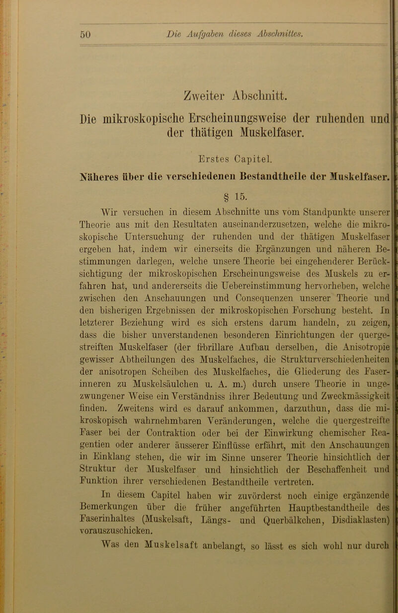 Zweiter Abschnitt. Die mikroskopische Erscheinungsweise der ruhenden und der thätigen Muskelfaser. I Erstes Capitel. Näheres über die verschiedenen Bestandtheile der Muskelfaser. § 15. Wir versuchen in diesem Abschnitte uns vom Standpunkte unserer Theorie aus mit den Resultaten auseinanderzusetzen, welche die mikro- skopische Untersuchung der ruhenden und der thätigen Muskelfaser; ergehen hat, indem wir einerseits die Ergänzungen und näheren Be-: Stimmungen darlegen, welche unsere Theorie hei eingehenderer Berück- sichtigung der mikroskopischen Erscheinungsweise des Muskels zu er- fahren hat, und andererseits die Uebereinstimmung hervorheben, welche; zwischen den Anschauungen und Consequenzen unserer Theorie und ; den bisherigen Ergebnissen der mikroskopischen Forschung besteht. In letzterer Beziehung wird es sich erstens darum handeln, zu zeigen, dass die bisher unverstandenen besonderen Einrichtungen der querge- streiften Muskelfaser (der fibrilläre Aufbau derselben, die Anisotropie gewisser Abtheilungen des Muskelfaches, die Strukturverschiedenheiten j der anisotropen Scheiben des Muskelfaches, die Gliederung des Faser- j inneren zu Muskelsäulchen u. A. m.) durch unsere Theorie in unge- j zwungener Weise ein Verständnis ihrer Bedeutung und Zweckmässigkeit) finden. Zweitens wird es darauf ankommen, darzuthun, dass die mi- kroskopisch wahrnehmbaren Veränderungen, welche die quergestreifte Faser bei der Contraktion oder bei der Einwirkung chemischer Rea- j gentien oder anderer äusserer Einflüsse erfährt, mit den Anschauungen in Einklang stehen, die wir im Sinne unserer Theorie hinsichtlich der j Struktur der Muskelfaser und hinsichtlich der Beschaffenheit und \ Funktion ihrer verschiedenen Bestandtheile vertreten. In diesem Capitel haben wir zuvörderst noch einige ergänzende Bemerkungen über die früher angeführten Hauptbestandtheile des Easerinhaltes (Muskelsaft, Längs- und Querbälkchen, Disdiaklasten) vorauszuschicken. Was den Muskelsaft anbelangt, so lässt es sich wohl nur durch j