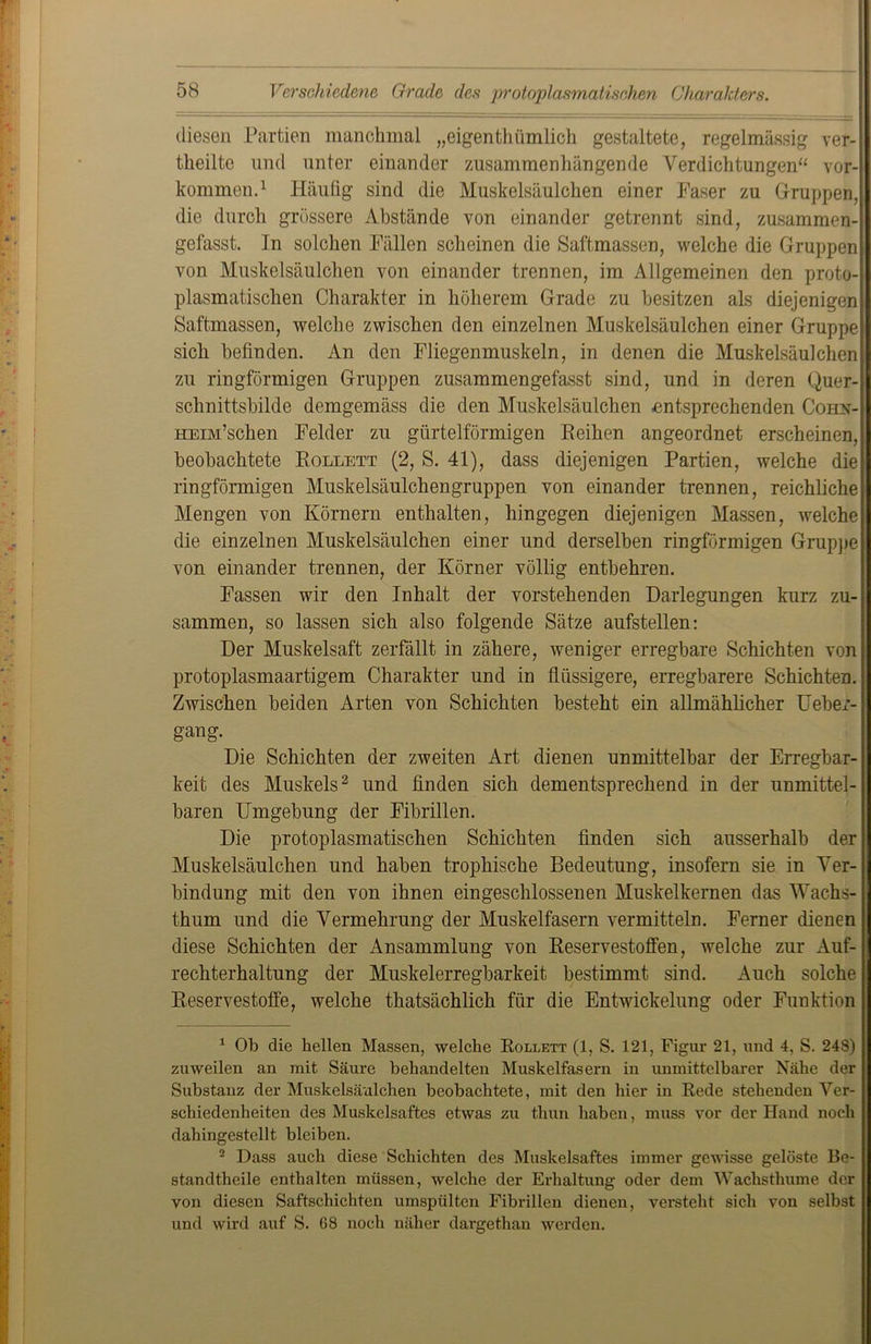 diesen Partien manchmal „eigenthiimlicli gestaltete, regelmässig ver- theilte und unter einander zusammenhängende Verdichtungen“ vor-| kommen.1 Häufig sind die Muskelsäulchen einer Faser zu Gruppen,! die durch grössere Abstände von einander getrennt sind, zusammen- gefasst. In solchen Fällen scheinen die Saftmassen, welche die Gruppen von Muskelsäulchen von einander trennen, im Allgemeinen den proto- plasmatischen Charakter in höherem Grade zu besitzen als diejenigen Saftmassen, welche zwischen den einzelnen Muskelsäulchen einer Gruppe sich befinden. An den Fliegenmuskeln, in denen die Muskelsäulchen zu ringförmigen Gruppen zusammengefasst sind, und in deren Quer- schnittsbilde demgemäss die den Muskelsäulchen entsprechenden Coiin- HEm’schen Felder zu gürtelförmigen Eeihen angeordnet erscheinen, beobachtete Rollett (2, S. 41), dass diejenigen Partien, welche die ringförmigen Muskelsäulchengruppen von einander trennen, reichliche Mengen von Körnern enthalten, hingegen diejenigen Massen, welche die einzelnen Muskelsäulchen einer und derselben ringförmigen Gruppe von einander trennen, der Körner völlig entbehren. Fassen wir den Inhalt der vorstehenden Darlegungen kurz zu- sammen, so lassen sich also folgende Sätze aufstellen: Der Muskelsaft zerfällt in zähere, weniger erregbare Schichten von protoplasmaartigem Charakter und in flüssigere, erregbarere Schichten. Zwischen beiden Arten von Schichten besteht ein allmählicher Ueber- gang. Die Schichten der zweiten Art dienen unmittelbar der Erregbar- keit des Muskels2 und finden sich dementsprechend in der unmittel- baren Umgebung der Fibrillen. Die protoplasmatischen Schichten finden sich ausserhalb der Muskelsäulchen und haben trophische Bedeutung, insofern sie in Ver- bindung mit den von ihnen eingeschlossenen Muskelkernen das Wachs- thum und die Vermehrung der Muskelfasern vermitteln. Ferner dienen diese Schichten der Ansammlung von Reservestoffen, welche zur Auf- rechterhaltung der Muskelerregbarkeit bestimmt sind. Auch solche Reservestoffe, welche thatsächlich für die Entwickelung oder Funktion 1 Ob die hellen Massen, welche Rollett (1, S. 121, Figur 21, und 4, S. 248) zuweilen an mit Säure behandelten Muskelfasern in unmittelbarer Nähe der Substanz der Muskelsäulchen beobachtete, mit den hier in Rede stehenden Ver- schiedenheiten des Muskelsaftcs etwas zu thun haben, muss vor der Hand noch dahingestellt bleiben. 2 Dass auch diese Schichten des Muskelsaftes immer gewisse gelöste Be- standtheile enthalten müssen, welche der Erhaltung oder dem Wachsthume der von diesen Saftschichten umspülten Fibrillen dienen, versteht sich von selbst und wird auf S. 68 noch näher dargethan werden.