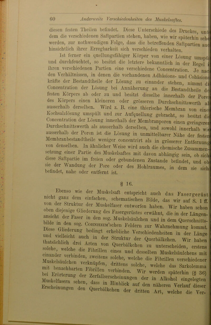 diesen losten Theilen befindet. Diese Unterschiede des Druckes unt dem die verschiedenen Saftpartien stehen, haben, wie wir späterhin seh< werden, zur nothwendigen Folge, dass die betreffenden Saftpartien au< hinsichtlich ihrer Erregbarkeit sich verschieden verhalten. Ist ferner ein quellungsfähiger Körper von einer Lösung umspü und durchfeuchtet, so besitzt die letztere bekanntlich in der Regel ihren verschiedenen Partien eine verschiedene Concentration. Je nac den Verhältnissen, in denen die vorhandenen Adhäsions- und Cohäsion kräfte der Bestandteile der Lösung zu einander stehen, nimmt di Concentration der Lösung bei Annäherung an die Bestandteile d< testen Körpers ab oder zu und besitzt dieselbe innerhalb der Pore des Körpers einen kleineren oder grösseren Durchschnittswert al ausserhalb derselben. Wird z. B. eine tierische Membran von eine Kochsalzlösung umspült und zur Aufquellung gebracht, so besitzt di Concentration der Lösung innerhalb der Membranporen einen geringere] Durchschnittswert als ausserhalb derselben, und sowohl innerhalb wi< ausserhalb der Poren ist die Lösung in unmittelbarer Nähe der fester Membranbestandteile weniger concentrirt als in grösserer Entfernum von denselben. In ähnlicher Weise wird auch die chemische Zusammen- Setzung einer Partie des Muskelsaftes mit davon abhängig sein, ob sich diese Saftpartie im freien oder gebundenen Zustande befindet ’ und ob sie der Wandung der Pore oder des Hohlraumes, in dem’sie sich befandet, nahe oder entfernt ist. § 16- Ebenso wie der Muskelsaft entspricht auch das Fasergerüst nicht ganz dem einfachen, schematischen Bilde, das wir auf S 1 ff. von der Struktur der Muskelfaser entworfen haben. Wir haben schon oben diejenige Gliederung des Fasergerüstes erwähnt, die in der Längen- “1 *, f FaSeI' “ den S°S- Muskelsäulchen und in dem Querschotts- in den sog. CoHNHEoi’schen Feldern zur Wahrnehmung kommt und viell h?Dg nedÜ,fft erheMche Verschiedenheiten in der Länge thatfeh ch dreaU4 der StrUktm' deI Querbälkchen. Wir haben solche weth l pV ,7° QuerbMkch“ ™ unterscheiden, erstens einander verhLh“ meS Und desseiben Muskelsäulchens mit ZSelsM fen ve’t™61 enS n°lche’ Wel°be die Fibri11™ verschiedener Erscheinungen den’ nV -n ^mbllck auf den näheren Verlauf dieser Erscheinungen den Querbalkclien der dritten Art, welche die Ver-