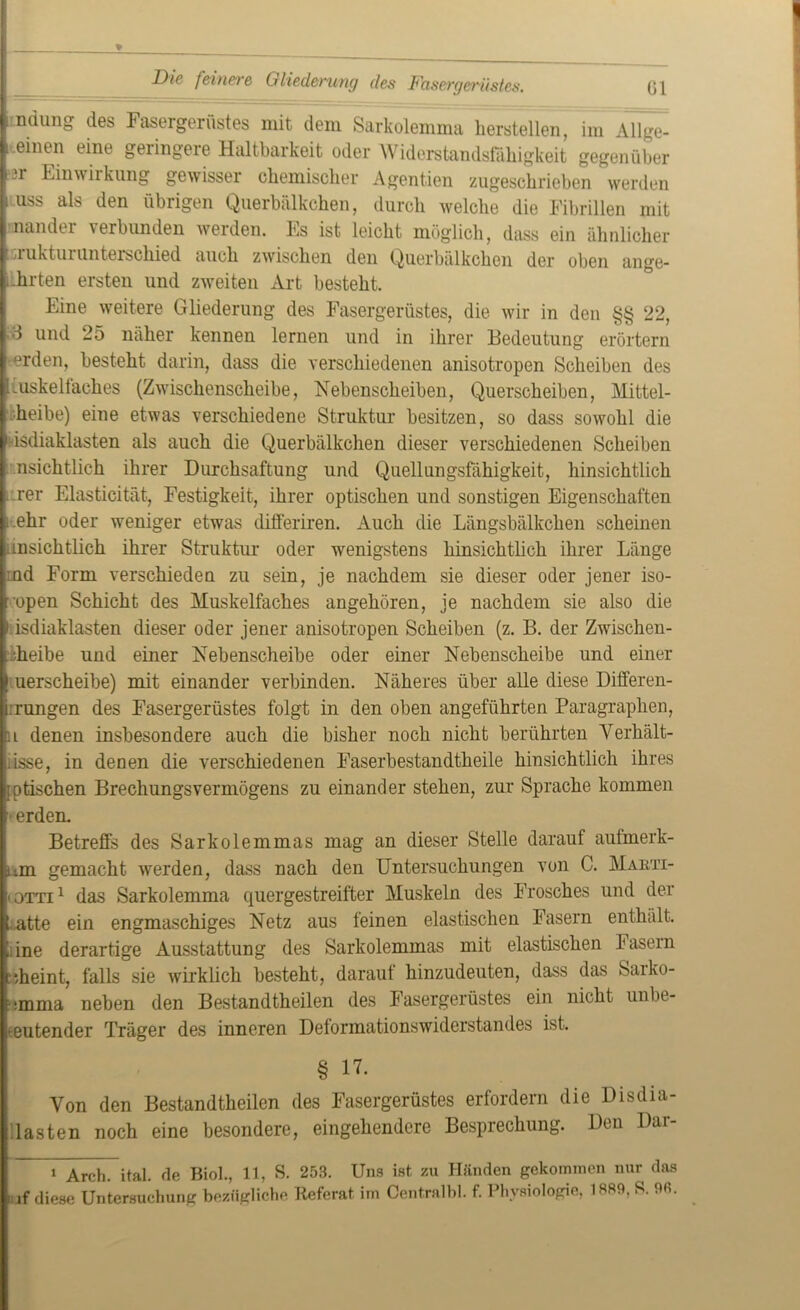 Die feinere Gliederung des Dasergerüstes. \ ndung des Fasergerüstes mit dem Sarkolemma hersteilen, im Allge- i .einen eine geringere Haltbarkeit oder Widerstandsfähigkeit gegenüber ■ *r Einwiikung gewisser chemischer Agentien zugeschrieben werden .uss als den übrigen Querhälkchen, durch welche die Fibrillen mit nandei verbunden werden. Es ist leicht möglich, dass ein ähnlicher ,j:uktuiunterschied auch zwischen den Querhälkchen der oben ange- nhrten ersten und zweiten Art besteht. Eine weitere Gliederung des Fasergerüstes, die wir in den §§ 22, ■1 und 25 näher kennen lernen und in ihrer Bedeutung erörtern ^rden, besteht darin, dass die verschiedenen anisotropen Scheiben des luiskeliaclies (Zwischenscheibe, Nebenscheiben, Querscheiben, Mittel- ■heibe) eine etwas verschiedene Struktur besitzen, so dass sowohl die 1 isdiaklasten als auch die Querhälkchen dieser verschiedenen Scheiben nsichtlich ihrer Durchsaftung und Quellungsfähigkeit, hinsichtlich rer Elasticität, Festigkeit, ihrer optischen und sonstigen Eigenschaften i.ehr oder weniger etwas differiren. Auch die Längsbälkchen scheinen unsichtlich ihrer Struktur oder wenigstens hinsichtlich ihrer Länge rnd Form verschieden zu sein, je nachdem sie dieser oder jener iso- open Schicht des Muskelfaches angehören, je nachdem sie also die i isdiaklasten dieser oder jener anisotropen Scheiben (z. B. der Zwischen- L;heibe und einer Nebenscheibe oder einer Nebenscheibe und einer I uerscheibe) mit einander verbinden. Näheres über alle diese Differen- i.rungen des Fasergerüstes folgt in den oben angeführten Paragraphen, ’i denen insbesondere auch die bisher noch nicht berührten Verhält- iisse, in denen die verschiedenen Faserbestandtheile hinsichtlich ihres Ijptischen Brechungsvermögens zu einander stehen, zur Sprache kommen ■ erden. Betreffs des Sarkolemmas mag an dieser Stelle darauf aufmerk- um gemacht werden, dass nach den Untersuchungen von C. Marti- • otti 1 das Sarkolemma quergestreifter Muskeln des Frosches und der hatte ein engmaschiges Netz aus feinen elastischen Fasern enthält, i. ine derartige Ausstattung des Sarkolemmas mit elastischen Fasern Hieint, falls sie wirklich besteht, darauf hinzudeuten, dass das Sarko- •mma neben den Bestandtheilen des Fasergerüstes ein nicht unbe- deutender Träger des inneren Deformationswiderstandes ist. § 17- Von den Bestandtheilen des Fasergerüstes erfordern die Disdia- Uasten noch eine besondere, eingehendere Besprechung. Den Dar- 1 Arch. ital. de Biol., 11, S. 253. Uns ist zu Händen gekommen nur das iuf diese Untersuchung bezügliche Referat im Centralbl. f. Physiologie, 1889, S. 9«.