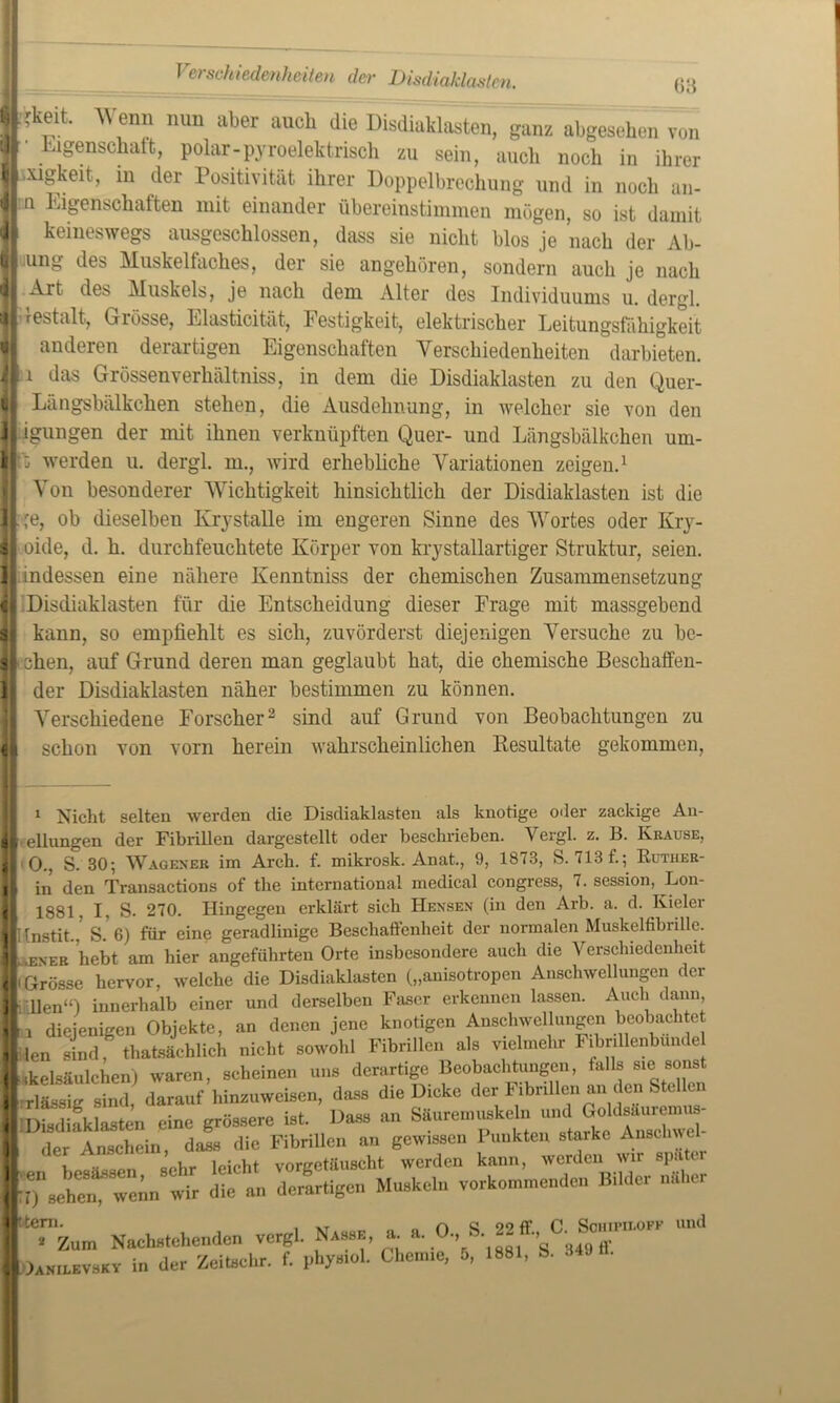 Verschiedenheiten der Disdiaklastm. ß3 jllkeit Wenn nun aber auch die Disdiaklasten, ganz abgesehen v„„ jf . lg®nsc^att» polar-pyroelektrisch zu sein, auch noch in ihrer ■mgkeit, in der Positivität ihrer Doppelbrechung und in noch an- jln Eigenschaften mit einander übereinstimmen mögen, so ist damit II keineswegs ausgeschlossen, dass sie nicht blos je nach der Ab- II ung des Muskelfaches, der sie angehören, sondern auch je nach U Art des Aluskels, je nach dem Alter des Individuums u. dergl. »restalt, Grösse, Elasticität, Festigkeit, elektrischer Leitungsfähigkeit anderen derartigen Eigenschaften Yerschiedenheiten darbieten. || 1 das Grössenverhältniss, in dem die Disdiaklasten zu den Quer- Längsbälkchen stehen, die Ausdehnung, in welcher sie von den igungen der mit ihnen verknüpften Quer- und Längsbälkchen um- G werden u. dergl. m., wird erhebliche Variationen zeigen.* 1 Von besonderer Wichtigkeit hinsichtlich der Disdiaklasten ist die jt,re, ob dieselben Krystalle im engeren Sinne des Wortes oder Kry- || oide, d. h. durchfeuchtete Körper von krystallartiger Struktur, seien. II indessen eine nähere Kenntniss der chemischen Zusammensetzung || Disdiaklasten für die Entscheidung dieser Frage mit massgebend || kann, so empfiehlt es sich, zuvörderst diejenigen Versuche zu be- $ leben, auf Grund deren man geglaubt hat, die chemische Beschaffen- 1 der Disdiaklasten näher bestimmen zu können. Verschiedene Forscher2 sind auf Grund von Beobachtungen zu H schon von vorn herein wahrscheinlichen Resultate gekommen, 1 Nicht selten werden die Disdiaklasten als knotige oder zackige An- [ ellungen der Fibrillen dargestellt oder beschrieben. Vergl. z. B. Krause, 0., S. 30; Wageneb im Arcb. f. mikrosk. Anat., 9, 1873, S. 713 f.; Ruther- in den Transactions of the international medical congress, 7. session, Lon- 1881. I, S. 270. Hingegen erklärt sich Hensen (in den Arb. a. d. Kieler ; [nstit., S. 6) für eine geradlinige Beschaffenheit der normalen Muskelfibrille. Leneb hebt am hier angeführten Orte insbesondere auch die Verschiedenheit •Grösse hervor, welche die Disdiaklasten („anisotropen Anschwellungen der hüllen“') innerhalb einer und derselben Faser erkennen lassen. Auch dann, i diejenigen Objekte, an denen jene knotigen Anschwellungen beobachtet len sind tatsächlich nicht sowohl Fibrillen als vielmehr Fibrillenbunde Lkelsäulchen) waren, scheinen uns derartige Beobachtungen, falls sie sonst rlässig sind darauf hinzuweisen, dass die Dicke der Fibrillen an den Stellen f Disdiaklasten eine grössere ist. Dass an Säuremuskeln und Goldsäuremus- der Anschein, dass die Fibrillen an gewissen Punkten starke Anschwel- t hpc-isspn sehr leicht vorgetäuscht werden kann, werden wir später “leC- wir die an derartigen Muskeln vorkommenden Bilder nkher [“Tz,,,,, Nachstehenden vergl. Nasse, a. a. 0,1 Ln.LevsKY in der Zeitsehr. f. phys.ol. Chemie, 5, 1881, S. 349 II.