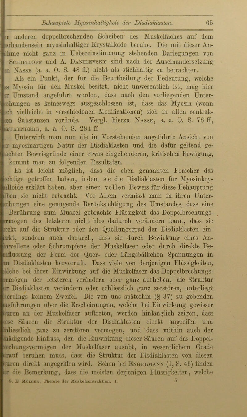 r anderen doppelbrechenden Scheiben des Muskelfaches auf dem iirhandensein myosinhaltiger Krystalloide beruhe. Die mit dieser An- hme nicht ganz in Uebereinstimmung stehenden Darlegungen von ScniriLOFF und A. Danilevsky sind nach der Auseinandersetzung in Nasse (a. a. 0. S. 48 ff.) nicht als stichhaltig zu betrachten. Als ein Punkt, der für die Beurtheilung der Bedeutung, welche s Myosin für den Muskel besitzt, nicht unwesentlich ist, mag hier ■ r Umstand angeführt werden, dass nach den vorliegenden Unter- teilungen es keineswegs ausgeschlossen ist, dass das Myosin (wenn och vielleicht in verschiedenen Modificationen) sich in allen contrak- -en Substanzen vortinde. Yergl. hierzu Nasse, a. a. 0. S. 78 ff, lwkexbeeg, a. a. 0. S. 284 ff Unterwirft man nun die im Vorstehenden angeführte Ansicht von rr myosinartigen Natur der Disdiaklasten und die dafür geltend ge- wehten Beweisgründe einer etwas eingehenderen, kritischen Erwägung, kommt man zu folgenden Resultaten. Es ist leicht möglich, dass die oben genannten Forscher das chtige getroffen haben, indem sie die Disdiaklasten für Myosinkry- ulloide erklärt haben, aber einen vollen Beweis für diese Behauptung ben sie nicht erbracht. Vor Allem vermisst man in ihren Unter- teilungen eine genügende Berücksichtigung des Umstandes, dass eine Berührung zum Muskel gebrachte Flüssigkeit das Doppelbrechungs- rrmögen des letzteren nicht blos dadurch verändern kann, dass sie rrekt auf die Struktur oder den Quellungsgrad der Disdiaklasten ein- rkt, sondern auch dadurch, dass sie durch Bewirkung eines An- iawellens oder Schrumpfens der Muskelfaser oder durch direkte Be- lflussung der Form der Quer- oder Längsbälkchen Spannungen in :n Disdiaklasten hervorruft. Dass viele von denjenigen Flüssigkeiten, • dche bei ihrer Einwirkung auf die Muskelfaser das Doppelbrech ungs- rmögen der letzteren verändern oder ganz auf heben, die Struktur ■ r Disdiaklasten verändern oder schliesslich ganz zerstören, unterliegt (erdings keinem Zweifel. Die von uns späterhin (§ 37) zu gebenden asführungen über die Erscheinungen, welche bei Einwirkung gewisser uren an der Muskelfaser auftreten, werden hinlänglich zeigen, dass »ese Säuren die Struktur der Disdiaklasten direkt angreifen und ihliesslich ganz zu zerstören vermögen, und dass mithin auch der ihädigende Einfluss, den die Einwirkung dieser Säuren auf das Doppel- ►echungsvermögen der Muskelfaser ausübt, in wesentlichem Grade rauf beruhen muss, dass die Struktur der Disdiaklasten von diesen nren direkt angegriffen wird. Schon bei Engelmann (1, S. 46) finden r die Bemerkung, dass die meisten derjenigen Flüssigkeiten, welche G. E. Mvller, Theorie der Muskelcontraktion. I. 5