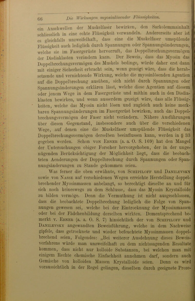 Die Wirkungen myosinlösender Flüssigkeiten. ein Anschwellen der Muskelfaser bewirken, den Sarkolemmainhalt schliesslich in eine echte Flüssigkeit verwandeln. Andererseits aber ist es gleichfalls unzweifelhaft, dass eine die Muskelfaser umspülende Flüssigkeit auch lediglich durch Spannungen oder Spannungsänderungen, | welche sie im Fasergerüste hervorruft, das Doppelbrechungsvermögen der Disdiaklasten verändern kann. Der Beweis, dass das Myosin das Doppelbrechungsvermögen des Muskels bedinge, würde daher erst dann mit einiger Sicherheit erbracht sein, wenn gezeigt wäre, dass die herab- setzende und vernichtende Wirkung, welche die myosinlösenden Agentien auf die Doppelbrechung ausüben, sich nicht durch Spannungen oder Spannungsänderungen erklären lässt, welche diese Agentien auf diesem oder jenem Wege in dem Fasergerüste und mithin auch in den Disdia- klasten bewirken, und wenn ausserdem gezeigt wäre, dass alle Flüssig- keiten, welche das Myosin nicht lösen und zugleich auch keine merk- baren Spannungsänderungen im Fasergerüst bewirken, auch das Doppel- brechungsvermögen der Faser nicht verändern. Nähere Ausführungen über diesen Gegenstand, insbesondere auch über die verschiedenen Wege, auf denen eine die Muskelfaser umspülende Flüssigkeit das Doppelbrechungsvermögen derselben beeinflussen kann, werden in § 33 gegeben werden. Schon von Ebner (a. a. 0. S. 169) hat den Mangel der Untersuchungen obiger Forscher hervorgehoben, der in der unge- nügenden Berücksichtigung der Möglichkeit liegt, dass die beobach- teten Aenderungen der Doppelbrechung durch Spannungen oder Span- nungsänderungen zu Stande gekommen seien. Was ferner die oben erwähnte, von Schipiloee und Danilevsky sowie von Nasse auf verschiedenen Wegen erreichte Herstellung doppel- brechender Myosinmassen anbelangt, so berechtigt dieselbe an und für sich noch keineswegs zu dem Schlüsse, dass das Myosin Krystalloide zu bilden vermöge. Denn die Vermuthung ist nicht ausgeschlossen, dass die beobachtete Doppelbrechung lediglich die Folge von Span- nungen gewesen sei, welche bei der Eintrocknung der Myosinmassen oder bei der Fädchenbildung derselben wirkten. Dementsprechend be- merkt y. Ebner (a. a. 0. S. 7) hinsichtlich der von Schipiloef und Danilevsky angewandten Beweisführung, welche in dem Nachweise gipfele, dass getrocknete und wieder befeuchtete Myosinmassen doppel- brechend seien, Folgendes: „Bei weiterer Ausdehnung dieses Beweis- verfahrens würde man unzweifelhaft zu dem nichtssagenden Resultate kommen, dass nicht nur kolloide Substanzen, bei welchen man mit einigem Rechte chemische Einfachheit annehmen darf, sondern auch Gemische von kolloiden Massen Krystalloide seien. Denn es wird voraussichtlich in der Regel gelingen, dieselben durch geeignete Proze-