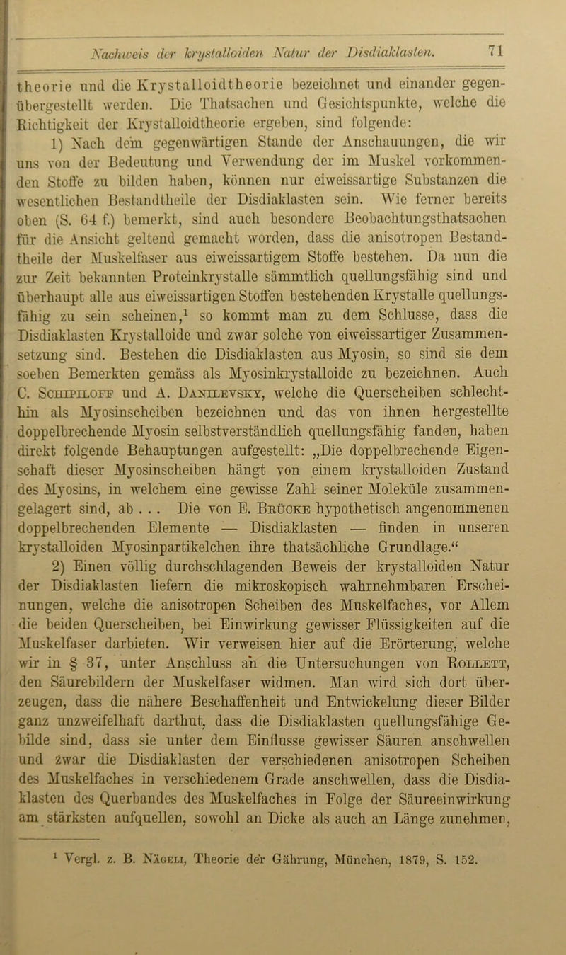 Nachweis der krystalloiden Natur der Disdiaklasten, theorie und die Krystalloidtheorie bezeichnet und einander gegen- übergestellt werden. Die Thatsachen und Gesichtspunkte, welche die Richtigkeit der Krystalloidtheorie ergeben, sind folgende: 1) Nach dein gegenwärtigen Stande der Anschauungen, die wir uns von der Bedeutung und Verwendung der im Muskel vorkommen- den Stoffe zu bilden haben, können nur eiweissartige Substanzen die wesentlichen Bestandteile der Disdiaklasten sein. Wie ferner bereits oben (S. 64 f.) bemerkt, sind auch besondere Beobachtungsthatsachen für die Ansicht geltend gemacht worden, dass die anisotropen Bestand- teile der Muskelfaser aus eiweissartigem Stoffe bestehen. Da nun die zur Zeit bekannten Proteinkrystalle sämmtlich quellungsfähig sind und überhaupt alle aus eiweissartigen Stoffen bestehenden Krystalle quellungs- fähig zu sein scheinen,1 so kommt man zu dem Schlüsse, dass die Disdiaklasten Krystalloide und zwar solche von eiweissartiger Zusammen- setzung sind. Bestehen die Disdiaklasten aus Myosin, so sind sie dem soeben Bemerkten gemäss als Myosinkrystalloide zu bezeichnen. Auch C. Schipiloff und A. Danilevsky, welche die Querscheiben schlecht- hin als Myosinscheiben bezeichnen und das von ihnen hergestellte doppelbrechende Myosin selbstverständlich quellungsfähig fanden, haben direkt folgende Behauptungen aufgestellt: „Die doppelbrechende Eigen- schaft dieser Myosinscheiben hängt von einem krystalloiden Zustand des Myosins, in welchem eine gewisse Zahl seiner Moleküle zusammen- gelagert sind, ab . . . Die von E. Brücke hypothetisch angenommenen doppelbrechenden Elemente -— Disdiaklasten — finden in unseren krystalloiden Myosinpartikelclien ihre thatsächliche Grundlage.“ 2) Einen völlig durchschlagenden Beweis der krystalloiden Natur der Disdiaklasten liefern die mikroskopisch wahrnehmbaren Erschei- nungen, welche die anisotropen Scheiben des Muskelfaches, vor Allem die beiden Querscheiben, bei Einwirkung gewisser Flüssigkeiten auf die Muskelfaser darbieten. Wir verweisen hier auf die Erörterung, welche wir in § 37, unter Anschluss an die Untersuchungen von Rollett, den Säurebildern der Muskelfaser widmen. Man wird sich dort über- zeugen, dass die nähere Beschaffenheit und Entwickelung dieser Bilder ganz unzweifelhaft darthut, dass die Disdiaklasten quellungsfähige Ge- bilde sind, dass sie unter dem Einffusse gewisser Säuren anschwellen und Zwar die Disdiaklasten der verschiedenen anisotropen Scheiben des Muskelfaches in verschiedenem Grade anschwellen, dass die Disdia- klasten des Querbandes des Muskelfaches in Folge der Säureeinwirkung am stärksten aufquellen, sowohl an Dicke als auch an Länge zunehmen, 1 Vergl. z. B. Nägeli, Theorie der Gährung, München, 1879, S. 152.