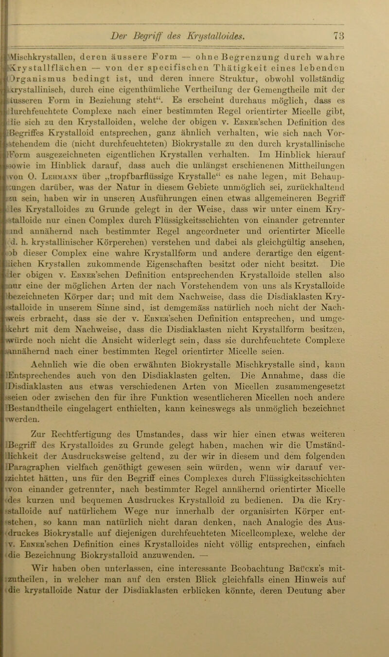 Vlischkrystalleu, deren äussere Form — ohne Begrenzung durch wahre Krystallflächen — von der specifischcn Thätigkeit eines lebenden Organismus bedingt ist, und deren innere Struktur, obwold vollständig ikrystallinisch, durch eine eigentümliche Vertheilung der Gemengtheile mit der iussereu Form in Beziehung steht“. Es erscheint durchaus möglich, dass es lurchfeuchtete Complexe nach einer bestimmten Regel orientirter Micellc gibt, iie sich zu den lvrystalloiden, welche der obigen v. EßNEit’schen Deliuition des Begriffes Krystalloid entsprechen, ganz ähnlich verhalten, wie sich nach Vor- stehendem die (nicht durchfeuchteten) Biokrystalle zu den durch krystallinische IForm ausgezeichneten eigentlichen Krystallen verhalten. Im Hinblick hierauf sowie im Hinblick darauf, dass auch die unlängst erschienenen Mittheilungen von 0. Lehmann über „tropfbarflüssige Krystalle“ es nahe legen, mit Behaup- tungen darüber, was der Natur in diesem Gebiete unmöglich sei, zurückhaltend au sein, haben wir in unseren Ausführungen einen etwas allgemeineren Begriff les Krystalloides zu Grunde gelegt in der Weise, dass wir unter einem Kry- stalloide nur einen Complex durch Flüssigkeitsschichten von einander getrennter md annähernd nach bestimmter Regel angeordneter und orientirter Micclle d. h. krystallinischer Körperchen) verstehen und dabei als gleichgültig ansehen, )b dieser Complex eine wahre Krystallform und andere derartige den eigent- ichen Krystallen zukommende Eigenschaften besitzt oder nicht besitzt. Die der obigen v. Ebner’schen Definition entsprechenden Krystalloide stellen also nur eine der möglichen Arten der nach Vorstehendem von uns als Krystalloide bezeiehneten Körper dar; und mit dem Nachweise, dass die Disdiaklasten Kry- -stalloide in unserem Sinne sind, ist demgemäss natürlich noch nicht der Nach- weis erbracht, dass sie der v. EßNER’schen Definition entsprechen, und umge- kehrt mit dem Nachweise, dass die Disdiaklasten nicht Krystallform besitzen, «würde noch nicht die Ansicht widerlegt sein, dass sie durchfeuchtete Complexe ■annähernd nach einer bestimmten Regel orientirter Micelle seien. Aehnlich wie die oben erwähnten Biokrystalle Mischkrystalle sind, kann lEntsprechendes auch von den Disdiaklasten gelten. Die Annahme, dass die Disdiaklasten aus etwas verschiedenen Arten von Micellen zusammengesetzt seien oder zwischen den für ihre Funktion wesentlicheren Micellen noch andere Bestandteile eingelagert enthielten, kann keineswegs als unmöglich bezeichnet werden. Zur- Rechtfertigung des Umstandes, dass wir hier einen etwas weiteren Begriff des Krystalloides zu Grunde gelegt haben, machen wir die Umständ- lichkeit der Ausdrucksweise geltend, zu der wir in diesem und dem folgenden Paragraphen vielfach genöthigt gewesen sein würden, wenn wir darauf ver- nichtet hätten, uns für den Begriff eines Complexes durch Flüssigkeitsschichten von einander getrennter, nach bestimmter Regel annähernd orientirter Micelle des kurzen und bequemen Ausdruckes Krystalloid zu bedienen. Da die Kry- 'Stalloide auf natürlichem Wege nur innerhalb der organisirten Körper ent- stehen, so kann man natürlich nicht daran denken, nach Analogie des Aus- druckes Biokrystalle auf diejenigen durchfeuchteten Micellcomplexe, welche der v. EßNEß’schen Definition eines Krystalloides nicht völlig entsprechen, einfach die Bezeichnung Biokrystalloid anzuwenden. — Wir haben oben unterlassen, eine interessante Beobachtung Brücke’s mit- zutheilen, in welcher man auf den ersten Blick gleichfalls einen Hinweis auf die krystalloide Natur der Disdiaklasten erblicken könnte, deren Deutung aber