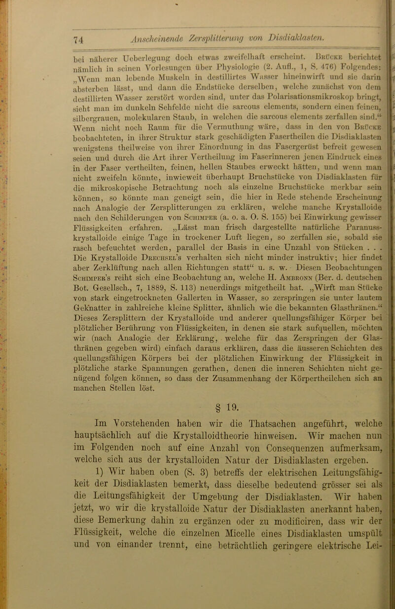 bei näherer Ucberlegung doch ehvas zweifelhaft erscheint. Brücke berichtet lli1 nämlich in seinen Vorlesungen über Physiologie (2. Auf!., 1, S. 476) Folgendes: II* „Wenn man lebende Muskeln in destillirtes Wasser hineinwirft und sie darin ||;i absterben lässt, und dann die Endstücke derselben, welche zunächst von dem destillirten Wasser zerstört worden sind, unter das Polarisationsmikroskop bringt, r sieht man im dunkeln Sehfelde nicht die sarcous elcments, sondern einen feinen, ||i silbergrauen, molekularen Staub, in welchen die sarcous elemcnts zerfallen sind.“ llj] Wenn nicht noch Raum für die Vermuthung wäre, dass in den von Brücke |L beobachteten, in ihrer Struktur stark geschädigten Fasertheilen die Disdiaklasten wenigstens theilweise von ihrer Einordnung in das Fasergerüst befreit gewesen I seien und durch die Art ihrer Vertheilung im Faserinneren jenen Eindruck eines in der Faser vertheilten, feinen, hellen Staubes erweckt hätten, und wenn man \\l nicht zweifeln könnte, inwieweit überhaupt Bruchstücke von Disdiaklasten für Ij die mikroskopische Betrachtung noch als einzelne Bruchstücke merkbar sein können, so könnte man geneigt sein, die hier in Rede stehende Erscheinung ■ nach Analogie der Zersplitterungen zu erklären, welche manche Krystalloide nach den Schilderungen von Schimper (a. o. a. 0. S. 155) bei Einwirkung gewisser ; Flüssigkeiten erfahren. „Lässt man frisch dargestellte natürliche Paranuss- ; krystalloide einige Tage in trockener Luft liegen, so zerfallen sie, sobald sie rasch befeuchtet werden, parallel der Basis in eine Unzahl von Stücken . . . Die Krystalloide Drechsel’s verhalten sich nicht minder instruktiv; hier findet aber Zerklüftung nach allen Richtungen statt“ u. s. w. Diesen Beobachtungen Schdiper’s reiht sich eine Beobachtung an, welche H. Ambronn (Bei*, d. deutschen Bot. Gesellsch., 7, 1889, S. 113) neuerdings mitgetheilt hat. „Wirft man Stücke von stark eingetrockneten Gallerten in Wasser, so zerspringen sie unter lautem Geknatter in zahlreiche kleine Splitter, ähnlich wie die bekannten Glasthränen.“ Dieses Zersplittern der Krystalloide und anderer quellungsfähiger Körper bei : plötzlicher Berührung von Flüssigkeiten, in denen sie stark aufquellen, möchten wir (nach Analogie der Erklärung, welche für das Zerspringen der Glas- thränen gegeben wird) einfach daraus erklären, dass die äusseren Schichten des : quellungsfähigen Körpers bei der plötzlichen Einwirkung der Flüssigkeit in plötzliche starke Spannungen gerathen, denen die inneren Schichten nicht ge- nügend folgen können, so dass der Zusammenhang der Körpertheilchen sich an manchen Stellen löst. § 19. Im Vorstehenden halben wir die Thatsachen angeführt, welche hauptsächlich auf die Krystalloidtheorie hinweisen. Wir machen nun im Folgenden noch auf eine Anzahl von Consequenzen aufmerksam, welche sich aus der krystalloiden Natur der Disdiaklasten ergehen. 1) Wir haben oben (S. 3) betreffs der elektrischen Leitungsfähig- keit der Disdiaklasten bemerkt, dass dieselbe bedeutend grösser sei als die Leitungsfähigkeit der Umgebung der Disdiaklasten. Wir haben jetzt, wo wir die krystalloide Natur der Disdiaklasten anerkannt haben, diese Bemerkung dahin zu ergänzen oder zu modificiren, dass wir der Flüssigkeit, welche die einzelnen Micelle eines Disdiaklasten umspült und von einander trennt, eine beträchtlich geringere elektrische Lei-