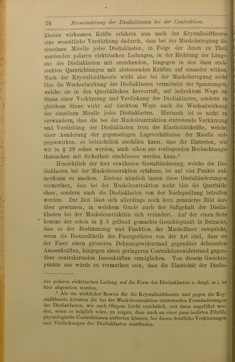 khisten wirksamen Kräfte erfahren nun nach (1er Krystalloidtheorie eine wesentliche Verstärkung dadurch, dass hei der Muskelerregung die einzelnen Micelle jedes Disdialdasten, in Folge der ihnen zu Theil werdenden polaren elektrischen Ladungen, in der Richtung der Längs-1 axe des Disdialdasten mit anziehenden, hingegen in den dazu senk- rechten Querrichtungen mit abstossenden Kräften auf einander wirken. Nach der Krystalloidtheorie wirkt also bei der Muskelerregung nicht blos die Wechselwirkung der Disdiaklasten vermittelst der Spannungen, welche sie in den Querbälkchen hervorruft, auf indirektem Wege im Sinne einer Verkürzung und Verdickung der Disdiaklasten, sondern in gleichem Sinne wirkt auf direktem Wege auch die Wechselwirkung der einzelnen Micelle jedes Disdiaklasten. Hiernach ist es nicht zu verwundern, dass die bei der Muskelcontraktion eintretende Verkürzung und Verdickung der Disdiaklasten trotz der Elasticitätskräfte, welche einer Aenderung der gegenseitigen Lageverhältnisse der Micelle ent- gegenwirken, so beträchtlich ausfallen kann, dass ihr Eintreten, wie wir in § 29 sehen werden, auch schon aus vorliegenden Beobachtungs- ’ thatsachen mit Sicherheit erschlossen werden kann.* 1 Hinsichtlich der hier erwähnten Gestaltänderung, welche die Dis- diaklasten bei der Muskelcontraktion erfahren, ist auf vier Punkte auf- merksam zu machen. Erstens nämlich lassen diese Gestaltänderungen vermuthen, dass bei der Muskelcontraktion nicht blos die Querbälk- chen, sondern auch die Disdiaklasten von der Nachquellung betroffen werden. Zur Zeit lässt sich allerdings noch kein genaueres Bild dar- über gewinnen, in welchem Grade auch der Saftgehalt der Disdia- klasten bei der Muskelcontraktion sich verändert. Auf der einen Seite kommt der schon in § 5 geltend gemachte Gesichtspunkt in Betracht, dass es der Bestimmung und Funktion der Muskelfaser entspricht, wenn die Bestandtheile des Fasergerüstes von der Art sind, dass sie der Faser einen grösseren Dehnungswiderstand gegenüber dehnenden Aussenkräften, hingegen einen geringeren Contraktionswiderstand gegen- über contrahirenden Innenkräften ermöglichen. Von diesem Gesichts- punkte aus würde zu vermuthen sein, dass die Elasticität der Disdia- der polaren elektrischen Ladung auf die Form der Disdiaklasten u. dergl. m.), ist hier abgesehen worden. 1 Als ein wirklicher Beweis für die Krystalloidtheorie und gegen die Kry- stalltheorie könnten die bei der Muskelcontraktion eintretenden Foi'mänderungen der Disdiaklasten, wie nach Obigem leicht ersichtlich, erst dann angeführt wer- den, wenn es möglich wäre, zu zeigen, dass auch an einer ganz isolirten Fibrille physiologische Contraktionen auftreten können, bei denen deutliche Verkürzungen und Verdickungen der Disdiaklasten stattfinden.