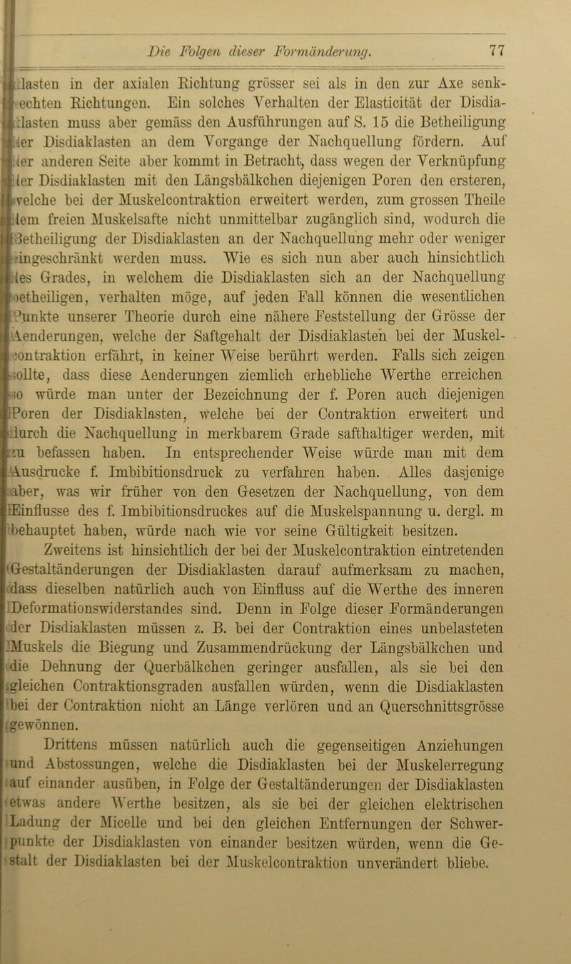 Aasten in der axialen Richtung grösser sei als in den zur Axe senk- echten Richtungen. Ein solches Verhalten der Elasticität der Disdia- clasten muss aber geinäss den Ausführungen auf S. 15 die Betheiligung ler Disdiaklasten an dem Vorgänge der Nachquellung fördern. Auf ler anderen Seite aber kommt in Betracht, dass wegen der Verknüpfung ler Disdiaklasten mit den Längsbälkclien diejenigen Poren den ersteren, reiche bei der Muskelcontraktion erweitert werden, zum grossen Theile lern freien Muskelsafte nicht unmittelbar zugänglich sind, wodurch die detheiligung der Disdiaklasten an der Nachquellung mehr oder weniger “ingeschränkt werden muss. Wie es sich nun aber auch hinsichtlich les Grades, in welchem die Disdiaklasten sich an der Nachquellung )etheiligen, verhalten möge, auf jeden Fall können die wesentlichen 'Punkte unserer Theorie durch eine nähere Feststellung der Grösse der Aenderungen, welche der Saftgehalt der Disdiaklasten bei der Muskel- kontraktion erfahrt, in keiner Weise berührt werden. Falls sich zeigen sollte, dass diese Aenderungen ziemlich erhebliche Werthe erreichen so würde man unter der Bezeichnung der f. Poren auch diejenigen Poren der Disdiaklasten, welche bei der Contraktion erweitert und durch die Nachquellung in merkbarem Grade safthaltiger werden, mit m befassen haben. In entsprechender Weise würde man mit dem Ausdrucke f. Imbibitionsdruck zu verfahren haben. Alles dasjenige aber, was wir früher von den Gesetzen der Nachquellung, von dem (Einflüsse des f. Imbibitionsdruckes auf die Muskelspannung u. dergl. m behauptet haben, würde nach wie vor seine Gültigkeit besitzen. Zweitens ist hinsichtlich der bei der Muskelcontraktion eintretenden 'Gestaltänderungen der Disdiaklasten darauf aufmerksam zu machen, dass dieselben natürlich auch von Einfluss auf die Werthe des inneren Deformationswiderstandes sind. Denn in Folge dieser Formänderungen der Disdiaklasten müssen z. B. bei der Contraktion eines unbelasteten Muskels die Biegung und Zusammendrückung der Längsbälkchen und die Dehnung der Querbälkchen geringer ausfallen, als sie bei den -gleichen Contraktionsgraden ausfallen würden, wenn die Disdiaklasten bei der Contraktion nicht an Länge verlören und an Querschnittsgrösse ^gewönnen. Drittens müssen natürlich auch die gegenseitigen Anziehungen und Abstossungen, welche die Disdiaklasten bei der Muskelerregung auf einander ausüben, in Folge der Gestaltänderungen der Disdiaklasten etwas andere Werthe besitzen, als sie bei der gleichen elektrischen Ladung der Micelle und bei den gleichen Entfernungen der Schwer- punkte der Disdiaklasten von einander besitzen würden, wenn die Ge- stalt der Disdiaklasten bei der Muskelcontraktion unverändert bliebe.