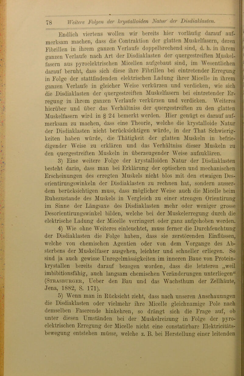 Endlich viertens wollen wir bereits hier vorläufig darauf auf- merksam machen, dass die Contraktion der glatten Muskelfasern, deren Eibrillen in ihrem ganzen Verlaufe doppelbrechend sind, d. h. in ihrem ganzen Verlaufe nach Art der Disdiaklasten der quergestreiften Muskel- fasern aus pyroelektrischen Micellen aufgebaut sind, im Wesentlichen darauf beruht, dass sich diese ihre Fibrillen bei eintretender Erregung in Folge der stattfindenden elektrischen Ladung ihrer Micelle in ihrem ganzen Verlaufe in gleicher Weise verkürzen und verdicken, wie sich die Disdiaklasten der quergestreiften Muskelfasern bei eintretender Er- regung in ihrem ganzen Verlaufe verkürzen und verdicken. Weiteres hierüber und über das Verbältniss der quergestreiften zu den glatten Muskelfasern wird in § 24 bemerkt werden. Hier genügt es darauf auf- merksam zu machen, dass eine Theorie, welche die krystalloide Natur der Disdiaklasten nicht berücksichtigen würde, in der That Schwierig- keiten haben würde, die Thätigkeit der glatten Muskeln in befrie- digender Weise zu erklären und das Verbältniss dieser Muskeln zu den quergestreiften Muskeln in überzeugender Weise aufzuklären. 3) Eine weitere Folge der krystalloiden Natur der Disdiaklasten besteht darin, dass man bei Erklärung der optischen und mechanischen Erscheinungen des erregten Muskels nicht blos mit den etwaigen Des- orientirungswinkeln der Disdiaklasten zu rechnen hat, sondern ausser- dem berücksichtigen muss, dass möglicher Weise auch die Micelle beim Ruhezustände des Muskels in Vergleich zu einer strengen Orientirung im Sinne der Längsaxe des Disdiaklasten mehr oder weniger grosse Desorientirungswinkel bilden, welche bei der Muskelerregung durch die elektrische Ladung der Micelle verringert oder ganz aufgehoben werden. 4) Wie ohne Weiteres einleuchtet, muss ferner die Durchfeuchtung der Disdiaklasten die Folge haben, dass sie zerstörenden Einflüssen, welche von chemischen Agentien oder von dem Vorgänge des Ab- sterbens der Muskelfaser ausgehen, leichter und schneller erliegen. So sind ja auch gewisse Unregelmässigkeiten im inneren Baue von Protein- krystallen bereits darauf bezogen worden, dass die letzteren „weil imbibitionsfähig, auch langsam chemischen Veränderungen unterliegen“ (Strasburger, Ueber den Bau und das Wachsthum der Zellhäute, Jena, 1882, S. 171). 5) Wenn man in Rücksicht zieht, dass nach unseren Anschauungen die Disdiaklasten oder vielmehr ihre Micelle gleichnamige Pole nach demselben Faserende hinkehren, so drängt sich die Frage auf, ob unter diesen Umständen bei der Muskelreizung in Folge der pyro- elektrischen Erregung der Micelle nicht eine constatirbare Elektricitäts- bewegung entstehen müsse, welche z. B. bei Herstellung einer leitenden _