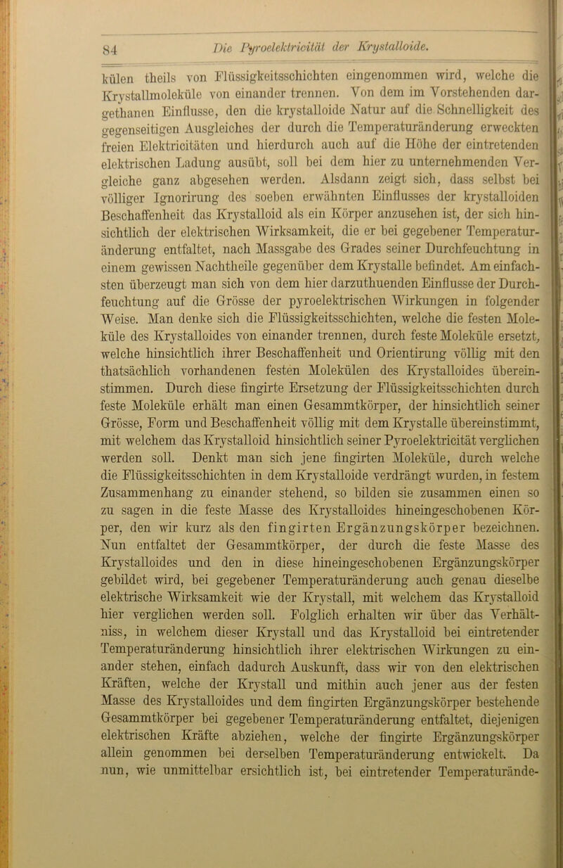 lmlen theils von Flüssigkeitsschichten eingenommen wird, welche die Krystallmoleküle von einander trennen. Von dem im Vorstehenden dar- gethanen Einflüsse, den die krystalloide Natur auf die Schnelligkeit des gegenseitigen Ausgleiches der durch die Temperaturänderung erweckten freien Elektrizitäten und hierdurch auch auf die Höhe der eintretenden elektrischen Ladung ausübt, soll bei dem hier zu unternehmenden Ver- gleiche ganz abgesehen werden. Alsdann zeigt sich, dass selbst bei völliger Ignorirung des soeben erwähnten Einflusses der krystalloiden Beschaffenheit das Krystalloid als ein Körper anzusehen ist, der sich hin- sichtlich der elektrischen Wirksamkeit, die er bei gegebener Temperatur- änderung entfaltet, nach Massgabe des Grades seiner Durchfeuchtung in einem gewissen Nachtheile gegenüber demKrystalle befindet. Am einfach- sten überzeugt man sich von dem hier darzuthuenden Einflüsse der Durch- feuchtung auf die Grösse der pyroelektrischen Wirkungen in folgender Weise. Man denke sich die Elüssigkeitsschichten, welche die festen Mole- küle des Krystalloides von einander trennen, durch feste Moleküle ersetzt, welche hinsichtlich ihrer Beschaffenheit und Orientirung völlig mit den thatsächlich vorhandenen festen Molekülen des Krystalloides überein- stimmen. Durch diese fingirte Ersetzung der Elüssigkeitsschichten durch feste Moleküle erhält man einen Gesammtkörper, der hinsichtlich seiner Grösse, Form und Beschaffenheit völlig mit dem Krystalle übereinstimmt, mit welchem das Krystalloid hinsichtlich seiner Pyroelektrioität verglichen werden soll. Denkt man sich jene fingirten Moleküle, durch welche die Elüssigkeitsschichten in dem Krystalloide verdrängt wurden, in festem Zusammenhang zu einander stehend, so bilden sie zusammen einen so zu sagen in die feste Masse des Krystalloides hineingeschobenen Kör- per, den wir kurz als den fingirten Ergänzungskörper bezeichnen. Nun entfaltet der Gesammtkörper, der durch die feste Masse des Krystalloides und den in diese hineingeschobenen Ergänzungskörper gebildet wird, bei gegebener Temperaturänderung auch genau dieselbe elektrische Wirksamkeit wie der Krystall, mit welchem das Krystalloid hier verglichen werden soll. Folglich erhalten wir über das Verhält- nis, in welchem dieser Krystall und das Krystalloid bei eintretender Temperaturänderung hinsichtlich ihrer elektrischen Wirkungen zu ein- ander stehen, einfach dadurch Auskunft, dass wir von den elektrischen Kräften, welche der Krystall und mithin auch jener aus der festen Masse des Krystalloides und dem fingirten Ergänzungskörper bestehende Gesammtkörper bei gegebener Temperaturänderung entfaltet, diejenigen elektrischen Kräfte abziehen, welche der fingirte Ergänzungskörper allein genommen bei derselben Temperaturänderung entwickelt. Da nun, wie unmittelbar ersichtlich ist, bei ein tretender Temperaturände- tfi '■<