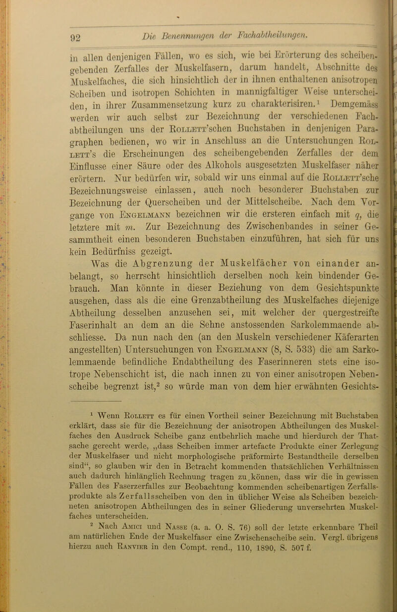 in allen denjenigen Fällen, wo es sich, wie bei Erörterung des scheiben- gehenden Zerfalles der Muskelfasern, darum handelt, Abschnitte des Muskelfaches, die sich hinsichtlich der in ihnen enthaltenen anisotropen Scheiben und isotropen Schichten in mannigfaltiger Weise unterschei- den, in ihrer Zusammensetzung kurz zu charakterisiren.1 Demgemäss werden wir auch selbst zur Bezeichnung der verschiedenen Fach- abtheilungen uns der RoLLETT’schen Buchstaben in denjenigen Para- graphen bedienen, wo wir in Anschluss an die Untersuchungen Rol- lett’s die Erscheinungen des scheibengebenden Zerfalles der dem Einflüsse einer Säure oder des Alkohols ausgesetzten Muskelfaser näher erörtern. Nur bedürfen wir, sobald wir uns einmal auf die RoLLETx’sche Bezeichnungsweise einlassen, auch noch besonderer Buchstaben zur Bezeichnung der Querscheiben und der Mittelscheibe. Nach dem Vor- gänge von Engelmann bezeichnen wir die ersteren einfach mit q: die letztere mit m. Zur Bezeichnung des Zwischenbandes in seiner Ge- sammtheit einen besonderen Buchstaben einzuführen, hat sich für uns kein Bedürfniss gezeigt. Was die Abgrenzung der Muskelfächer von einander an- belangt, so herrscht hinsichtlich derselben noch kein bindender Ge- brauch. Man könnte in dieser Beziehung von dem Gesichtspunkte ausgehen, dass als die eine Grenzabtheilung des Muskelfaches diejenige Abtheilung desselben anzusehen sei, mit welcher der quergestreifte Faserinhalt an dem an die Sehne anstossenden Sarkolemmaende ab- schliesse. Da nun nach den (an den Muskeln verschiedener Käferarten angestellten) Untersuchungen von Engelmann (8, S. 533) die am Sarko- lemmaende befindliche Endabtheilung des Faserinneren stets eine iso- trope Nebenschicht ist, die nach innen zu von einer anisotropen Neben- scheibe begrenzt ist,2 so würde man von dem hier erwähnten Gesichts- 1 Wenn Rollett es für einen Vortheil seiner Bezeichnung mit Buchstaben erklärt, dass sie für die Bezeichnung der anisotropen Abtheilungen des Muskel- faches den Ausdruck Scheibe ganz entbehrlich mache und hierdurch der That- sache gerecht werde, „dass Scheiben immer artefacte Produkte einer Zerlegung der Muskelfaser und nicht morphologische präformirte Bestandtheile derselben sind“, so glauben wir den in Betracht kommenden thatsächlichen Verhältnissen auch dadurch hinlänglich Rechnung tragen zu können, dass wir die in gewissen Fällen des Faserzerfalles zur Beobachtung kommenden scheibenartigen Zerfalls- produkte als Zerfallsscheiben von den in üblicherweise als Scheiben bezeicli- neten anisotropen Abtheilungen des in seiner Gliederung unversehrten Muskel- faches unterscheiden. 2 Nach Amici und Nasse (a. a. 0. S. 76) soll der letzte erkennbare Theil am natürlichen Ende der Muskelfaser eine Zwischenscheibe sein. Vergl. übrigens hierzu auch Ranvier in den Compt. rend., 110, 1890, S. 507 f.