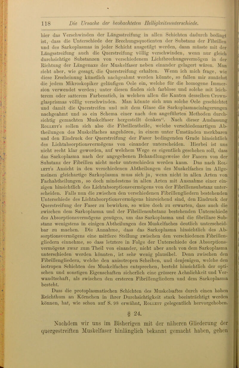 liier das Verschwinden der Längsstreifung in allen Schichten dadurch bedingt ist, dass die Unterschiede der Brechungsquotienten der Substanz der Fibrillen Und des Sarkoplasmas in jeder Schicht ausgetilgt werden, dann müsste mit der Längsstreifung auch die Querstreifung völlig verschwinden, wenn nur gleich durchsichtige Substanzen von verschiedenem Lichtbrechungsvermögen in der Richtung der Längenaxe der Muskelfaser neben einander gelagert wären. Man sieht aber, wie gesagt, die Querstreifung erhalten. Wenn ich mich frage, wie diese Erscheinung künstlich nachgeahmt werden könnte, so fallen mir zunächst die jedem Mikroskopiker geläufigen Oele ein, welche für die homogene Immer- sion verwendet werden; unter diesen finden sich farblose und solche mit leich- terem oder satterem Farbenstich, in welchen allen die Kanten desselben Crown- glasprismas völlig verschwinden. Man könnte sich nun solche Oele geschichtet und damit die Querstreifen und mit dem Glase die Sarkoplasmaeinlagerungen nachgeahmt und so ein Schema einer nach den angeführten Methoden durch- sichtig gemachten Muskelfaser hergestellt denken“. Nach dieser Auslassung Rollett’s sollen sich also die Fibrillentheile, welche verschiedenartigen Ab- theilungen des Muskelfaches angehören, in einem unter Umständen merkbaren und den Eindruck der Querstreifung der Faser bedingenden Grade hinsichtlich des Lichtabsorptionsvermögens von einander unterscheiden. Hierbei ist uns nicht recht klar geworden, auf welchem Wege es eigentlich geschehen soll, dass das Sarkoplasma nach der angegebenen Behandlungsweise der Fasern von der Substanz der Fibrillen nicht mehr unterschieden werden kann. Das nach Rol- letEs Ansicht in den verschiedenen Abtheilungen des Muskelfaches im Allge- meinen gleichartige Sarkoplasma muss sich ja, wenn nicht in allen Arten von Fachabtheilungen, so doch mindestens in allen Arten mit Ausnahme einer ein- zigen hinsichtlich des Lichtabsorptionsvermögens von der Fibrillensubstanz unter- scheiden. Falls nun die zwischen den verschiedenen Fibrillengliedern bestehenden Unterschiede des Lichtabsorptionsvermögens hinreichend sind, den Eindruck der Querstreifung der Faser zu bewirken, so wäre doch zu erwarten, dass auch die zwischen dem Sarkoplasma und der Fibrillensubstanz bestehenden Unterschiede des Absorptionsvermögens genügen, um das Sarkoplasma und die fibrilläre Sub- stanz wenigstens in einigen Abtheilungen des Muskelfaches deutlich unterscheid- bar zu machen. Die Annahme, dass das Sarkoplasma hinsichtlich des Ab- sorptionsvermögens eine mittlere Stellung zwischen den verschiedenen Fibrillen- gliedern einnehme, so dass letztere in Folge der Unterschiede des Absorptions- vermögens zwar zum Theil von einander, nicht aber auch von dem Sarkoplasma unterschieden werden könnten, ist sehr wenig plausibel. Denn zwischen den Fibrillengliedern, welche den anisotropen Scheiben, und denjenigen, welche den isotropen Schichten des Muskelfaches entsprechen, besteht hinsichtlich der opti- schen und sonstigen Eigenschaften sicherlich eine grössere Aehnlichkeit und Ver- wandtschaft, als zwischen den ersteren Fibrillengliedern und dem Sarkoplasma besteht. Dass die protoplasmatischen Schichten des Muskelsaftes durch einen hohen Reichthum an Körnchen in ihrer Durchsichtigkeit stark beeinträchtigt werden können, hat, wie schon auf S. 98 erwähnt, Rollett gelegentlich hervorgehoben. § 24. Nachdem wir uns im Bisherigen mit der näheren Gliederung der quergestreiften Muskelfaser hinlänglich bekannt gemacht haben, gehen