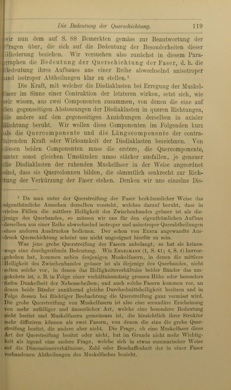 vir nun dem auf S. 88 Bemerkten gemäss zur Beantwortung der •'fragen über, die sicli auf die Bedeutung der Besonderheiten dieser Gliederung beziehen. Wir versuchen also zunächst in diesem Para- graphen die Bedeutung der Querschichtung der Faser, d. h. die Bedeutung ihres Aufbaues aus einer Reihe abwechselnd anisotroper and isotroper Abtheilungen klar zu stellen.* 1 Die Kraft, mit welcher die Disdiaklasten bei Erregung der Muskel- faser im Sinne einer Contraktion der letzteren wirken, setzt sich, wie wir wissen, aus zwei Componenten zusammen, von denen die eine auf len gegenseitigen Abstossungen der Disdiaklasten in queren Richtungen, iie andere auf den gegenseitigen Anziehungen derselben in axialer u Richtung beruht. Wir wollen diese Componenten im Folgenden kurz als die Quercomponente und die Längscomponente der contra- hirenden Kraft oder Wirksamkeit der Disdiaklasten bezeichnen. Von diesen beiden Componenten muss die erstere, die Quercomponente, unter sonst gleichen Umständen umso stärker ausfallen, je genauer die Disdiaklasten der ruhenden Muskelfaser in der Weise ungeordnet 'Sind, dass sie Quercolonnen bilden, die sämmtlich senkrecht zur Rich- -tung der Verkürzung der Faser stehen. Denken wir uns einzelne Dis- 1 Da man unter der Querstreifung der Faser herkömmlicher Weise das eigenthiimliche Aussehen derselben versteht, welches darauf beruht, dass in vielen Fällen die mittlere Helligkeit des Zwischenbandes grösser ist als die- jenige des Querbandes, so müssen wir uns für den eigenthümlichen Aufbau 1 derselben aus einer Reihe abwechselnd isotroper und anisotroper Querabtheilungen •eines anderen Ausdruckes bedienen. Der schon von Exner angewandte Aus- druck Querschichtung scheint uns nicht ungeeignet hierfür zu sein. Was jene grobe Querstreifung der Fasern anbelangt, so hat sie keines- wegs eine durchgreifende Bedeutung. Wie Engelmann (1, S. 41; 4, S. 4) hervor- .gehoben hat, kommen neben denjenigen Muskelfasern, in denen die mittlere Helligkeit des Zwischenbandes grösser ist als diejenige des Querbandes, nicht selten solche vor, in denen das Helligkeitsverhältniss beider Bänder das um- gekehrte ist, z. B. in Folge einer verhältnissmässig grossen Höhe oder besonders tiefen Dunkelheit der Nebenscheiben; und auch solche Fasern kommen vor, an denen beide Bänder annähernd gleiche Durchschnittshelligkeit besitzen und in Folge dessen bei flüchtiger Beobachtung die Querstreifung ganz vermisst wird. Die grobe Querstreifung von Muskelfasern ist also eine secundäre Erscheinung von mehr zufälliger und äusserlicher Art, welche eine besondere Bedeutung nicht besitzt und Muskelfasern gemeinsam ist, die hinsichtlich ihrer Struktur mehr differiren können als zwei Fasern, von denen die eine die grobe Quer- streifung besitzt, die andere aber nicht. Die Frage, ob eine Muskelfaser diese Art der Querstreifung besitzt oder nicht, hat im Grunde nicht mehr Wichtig- keit als irgend eine andere Frage, welche sich in etwas summarischer Weise auf die Dimensionsverhältnisse, Zahl oder Beschaffenheit der in einer Faser vorhandenen Abtheilungen des Muskelfaches bezieht.