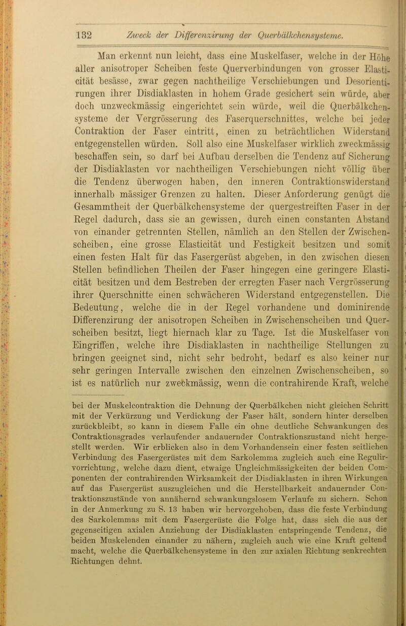- 132 Zweck der Differenzirung der Querbällcchensysteme. Man erkennt nun leicht, dass eine Muskelfaser, welche in der Höhe aller anisotroper Scheiben feste Querverbindungen von grosser Elasti- cität besässe, zwar gegen nachtheilige Verschiebungen und Desorienti- rungen ihrer Disdiaklasten in hohem Grade gesichert sein würde, aber doch unzweckmässig eingerichtet sein würde, weil die Querbälkchen- sjsteme der Vergrösserung des Faserquerschnittes, welche bei jeder Contraktion der Faser eintritt, einen zu beträchtlichen Widerstand entgegenstellen würden. Soll also eine Muskelfaser wirklich zweckmässig beschaffen sein, so darf bei Aufhau derselben die Tendenz auf Sicherung der Disdiaklasten vor nachtheiligen Verschiebungen nicht völlig über die Tendenz überwogen haben, den inneren Contraktionswiderstand innerhalb mässiger Grenzen zu halten. Dieser Anforderung genügt die Gesammtheit der Querbälkchensysteme der quergestreiften Faser in der Regel dadurch, dass sie an gewissen, durch einen constanten Abstand von einander getrennten Stellen, nämlich an den Stellen der Zwischen- scheiben , eine grosse Elasticität und Festigkeit besitzen und somit einen festen Halt für das Fasergerüst abgeben, in den zwischen diesen Stellen befindlichen Theilen der Faser hingegen eine geringere Elasti- cität besitzen und dem Bestreben der erregten Faser nach Vergrösserung ihrer Querschnitte einen schwächeren Widerstand entgegenstellen. Die Bedeutung, welche die in der Regel vorhandene und dominirende Differenzirung der anisotropen Scheiben in Zwischenscheiben und Quer- scheiben besitzt, liegt hiernach klar zu Tage. Ist die Muskelfaser von Eingriffen, welche ihre Disdiaklasten in nachtheilige Stellungen zu bringen geeignet sind, nicht sehr bedroht, bedarf es also keiner nur sehr geringen Intervalle zwischen den einzelnen Zwischenscheiben, so ist es natürlich nur zweckmässig, wenn die contrahirende Kraft, welche bei der Muskelcontraktion die Dehnung der Querbälkchen nicht gleichen Schritt mit der Verkürzung und Verdickung der Faser hält, sondern hinter derselben zurückbleibt, so kann in diesem Falle ein ohne deutliche Schwankungen des Contraktionsgrades verlaufender andauernder Contraktionszustand nicht herge- stellt werden. Wir erblicken also in dem Vorhandensein einer festen seitlichen Verbindung des Fasergerüstes mit dem Sarkolemma zugleich auch eine Regulir- vorrichtung, welche dazu dient, etwaige Ungleichmässigkeiten der beiden Com- ponenten der contrahirenden Wirksamkeit der Disdiaklasten in ihren Wirkungen auf das Fasergerüst auszugleichen und die Herstellbarkeit andauernder Con- traktionszustände von annähernd schwankungslosem Verlaufe zu sichern. Schon in der Anmerkung zu S. 13 haben wir hervorgehoben, dass die feste Verbindung des Sarkolemmas mit dem Fasergerüste die Folge hat, dass sich die aus der gegenseitigen axialen Anziehung der Disdiaklasten entspringende Tendenz, die beiden Muskelenden einander z^^ nähern, zugleich auch wie eine Kraft geltend macht, welche die Querbälkchensysteme in den zur axialen Richtung senkrechten Richtungen dehnt.