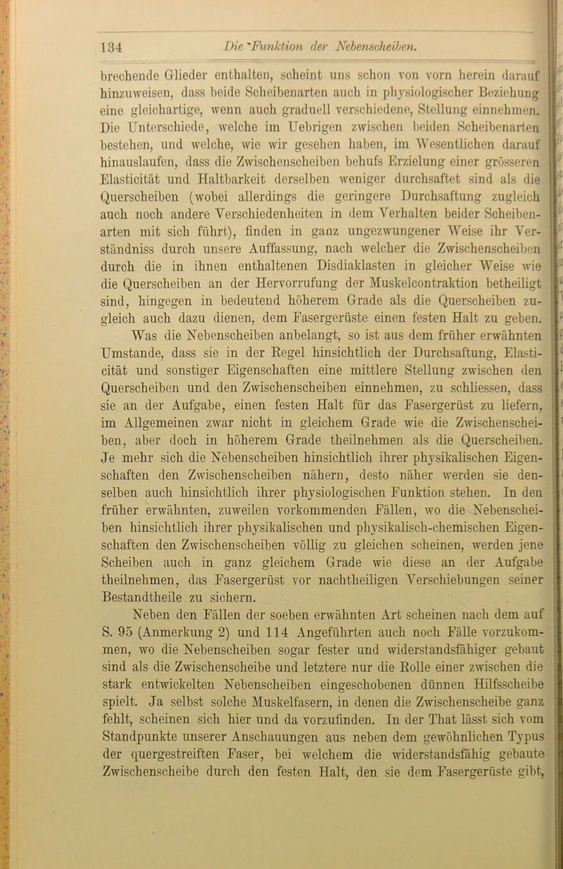 brechende Glieder enthalten, scheint uns schon von vorn herein darauf hinzuweisen, dass beide Scheibenarten auch in physiologischer Beziehung eine gleichartige, wenn auch graduell verschiedene, Stellung einnehmen. Die Unterschiede, welche im Uebrigen zwischen beiden Scheibenarten bestehen, und welche, wie wir gesehen haben, im Wesentlichen darauf hinauslaufen, dass die Zwischenscheiben behufs Erzielung einer grösseren Elasticität und Haltbarkeit derselben weniger durchsaftet sind als die Querscheiben (wobei allerdings die geringere Durchsaftung zugleich auch noch andere Verschiedenheiten in dem Verhalten beider Scheiben- arten mit sich führt), finden in ganz ungezwungener Weise ihr Ver- ständniss durch unsere Auffassung, nach welcher die Zwischenscheiben durch die in ihnen enthaltenen Disdiaklasten in gleicher Weise wie die Querscheiben an der Hervorrufung der Muskelcontraktion betheiligt sind, hingegen in bedeutend höherem Grade als die Querscheiben zu- gleich auch dazu dienen, dem Fasergerüste einen festen Halt zu geben. Was die Nebenscheiben anbelangt, so ist aus dem früher erwähnten Umstande, dass sie in der Hegel hinsichtlich der Durchsaftung, Elasti- cität und sonstiger Eigenschaften eine mittlere Stellung zwischen den Querscheiben und den Zwischenscheiben einnehmen, zu schliessen, dass sie an der Aufgabe, einen festen Halt für das Fasergerüst zu liefern, im Allgemeinen zwar nicht in gleichem Grade wie die Zwischenschei- ben, aber doch in höherem Grade theilnehmen als die Querscheiben. Je mehr sich die Nebenscheiben hinsichtlich ihrer physikalischen Eigen- schaften den Zwischenscheiben nähern, desto näher werden sie den- selben auch hinsichtlich ihrer physiologischen Funktion stehen. In den früher erwähnten, zuweilen vorkommenden Fällen, wo die Nebenschei- ben hinsichtlich ihrer physikalischen und physikalisch-chemischen Eigen- schaften den Zwischenscheiben völlig zu gleichen scheinen, werden jene Scheiben auch in ganz gleichem Grade wie diese an der Aufgabe theilnehmen, das Fasergerüst vor nachtheiligen Verschiebungen seiner Bestandtheile zu sichern. Neben den Fällen der soeben erwähnten Art scheinen nach dem auf S. 95 (Anmerkung 2) und 114 Angeführten auch noch Fälle vorzukom- men, wo die Nebenscheiben sogar fester und widerstandsfähiger gebaut sind als die Zwischenscheibe und letztere nur die Rolle einer zwischen die stark entwickelten Nebenscheiben eingeschobenen dünnen Hilfsscheibe spielt. Ja selbst solche Muskelfasern, in denen die Zwischenscheibe ganz fehlt, scheinen sich hier und da vorzufinden. In der That lässt sich vom Standpunkte unserer Anschauungen aus neben dem gewöhnlichen Typus der quergestreiften Faser, bei welchem die widerstandsfähig gebaute Zwischenscheibe durch den festen Halt, den sie dem Fasergerüste gibt, E f 5 1