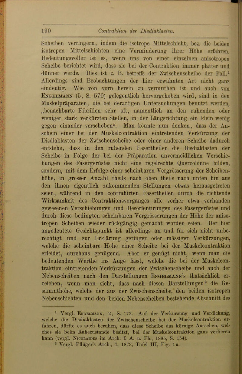 Scheiben verringern, indem die isotrope Mittelschicht, bez. die beiden isotropen Mittelschichten eine Verminderung ihrer Höhe erfahren. Bedeutungsvoller ist es, wenn uns von einer einzelnen anisotropen Scheibe berichtet wird, dass sie bei der Contraktion immer platter und dünner werde. Dies ist z. B. betreffs der Zwischenscheibe der Fall.1 Allerdings sind Beobachtungen der hier erwähnten Art nicht ganz eindeutig. Wie von vom herein zu vermuthen ist und auch von Engelmann (5, S. 570) gelegentlich hervorgehoben wird, sind in den Muskelpräparaten, die bei derartigen Untersuchungen benutzt werden, „benachbarte Fibrillen sehr oft, namentlich an den ruhenden oder weniger stark verkürzten Stellen, in der Längsrichtung ein klein wenig gegen einander verschoben“. Man könnte nun denken, dass der An- schein einer bei der Muskelcontraktion eintretenden Verkürzung der Disdiaklasten der Zwischenscheibe oder einer anderen Scheibe dadurch entstehe, dass in den ruhenden Fasertheilen die Disdiaklasten der Scheibe in Folge der bei der Präparation unvermeidlichen Verschie- bungen des Fasergerüstes nicht eine regelrechte Quercolonne bilden, sondern, mit dem Erfolge einer scheinbaren Vergrösserung der Scheiben- höhe, in grosser Anzahl theils nach oben theils nach unten hin aus den ihnen eigentlich zukommenden Stellungen etwas herausgetreten seien, während in den contrahirten Fasertheilen durch die richtende Wirksamkeit des Contraktionsvorganges alle vorher etwa vorhanden gewesenen Verschiebungen und Desorientirungen des Fasergerüstes und durch diese bedingten scheinbaren Vergrösserungen der Höhe der aniso- tropen Scheiben wieder rückgängig gemacht worden seien. Der hier angedeutete Gesichtspunkt ist allerdings an und für sich nicht unbe- rechtigt und zur Erklärung geringer oder mässiger Verkürzungen, welche die scheinbare Höhe einer Scheibe bei der Muskelcontraktion erleidet, durchaus genügend. Aber er genügt nicht, wenn man die bedeutenden Werthe ins Auge fasst, welche die bei der Muskelcon- traktion eintretenden Verkürzungen der Zwischenscheibe und auch der Nebenscheiben nach den Darstellungen Engelmann’s thatsächlich er- reichen, wenn man sieht, dass nach diesen Darstellungen2 die Ge- sammthöhe, welche der aus der Zwischenscheibe, den beiden isotropen Nebenschichten und den beiden Nebenscheiben bestehende Abschnitt des 1 Vergl. Enüelmann, 2, S. 172. Auf der Verkürzung und Verdickung, welche die Disdiaklasten der Zwischenscheibe bei der Muskelcontraktion er- fahren, dürfte es auch beruhen, dass diese Scheibe das körnige Aussehen, wel- ches sie beim Euhezustande besitzt, bei der Muskelcontraktion ganz verlieren kann (vergl. Nicolaides im Arch. f. A. u. Ph., 1885, S. 154). 2 Vergl. Pflüger’s Arch., 7, 1873, Tafel III, Fig. la.