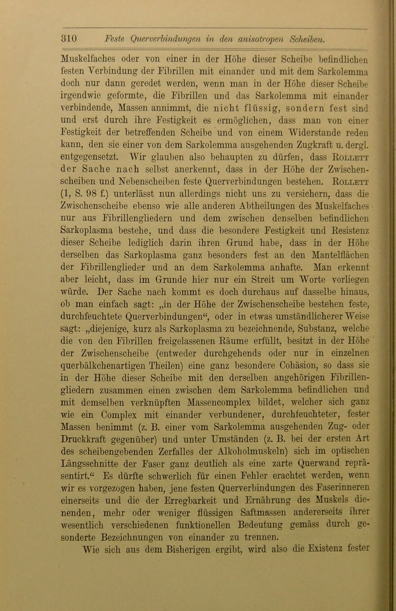 Muskelfaches oder von einer in der Höhe dieser Scheibe befindlichen festen Verbindung der Fibrillen mit einander und mit dem Sarkolemma doch nur dann geredet werden, wenn man in der Höhe dieser Scheibe irgendwie geformte, die Fibrillen und das Sarkolemma mit einander verbindende, Massen annimmt, die nicht flüssig, sondern fest sind und erst durch ihre Festigkeit es ermöglichen, dass man von einer Festigkeit der betreffenden Scheibe und von einem Widerstande reden kann, den sie einer von dem Sarkolemma ausgehenden Zugkraft u. dergl. entgegensetzt. Wir glauben also behaupten zu dürfen, dass Rollett der Sache nach selbst anerkennt, dass in der Höhe der Zwischen- scheiben und Nebenscheiben feste Querverbindungen bestehen. Rollett (1, S. 98 f.) unterlässt nun allerdings nicht uns zu versichern, dass die Zwischenscheibe ebenso wie alle anderen Abtheilungen des Muskelfaches nur aus Fibrillengliedern und dem zwischen denselben befindlichen Sarkoplasma bestehe, und dass die besondere Festigkeit und Resistenz dieser Scheibe lediglich darin ihren Grund habe, dass in der Höhe derselben das Sarkoplasma ganz besonders fest an den Mantelflächen der Fibrillenglieder und an dem Sarkolemma anhafte. Man erkennt aber leicht, dass im Grunde hier nur ein Streit um Worte vorliegen würde. Der Sache nach kommt es doch durchaus auf dasselbe hinaus, ob man einfach sagt: „in der Höhe der Zwischenscheibe bestehen feste, durchfeuchtete Querverbindungen“, oder in etwas umständlicherer Weise sagt: „diejenige, kurz als Sarkoplasma zu bezeichnende, Substanz, welche die von den Fibrillen freigelassenen Räume erfüllt, besitzt in der Höhe der Zwischenscheibe (entweder durchgehends oder nur in einzelnen querbälkchenartigen Theilen) eine ganz besondere Cohäsion, so dass sie in der Höhe dieser Scheibe mit den derselben angehörigen Fibrillen- gliedern zusammen einen zwischen dem Sarkolemma befindlichen und mit demselben verknüpften Massencomplex bildet, welcher sich ganz wie ein Complex mit einander verbundener, durchfeuchteter, fester Massen benimmt (z. B. einer vom Sarkolemma ausgehenden Zug- oder Druckkraft gegenüber) und unter Umständen (z. B. bei der ersten Art des scheibengebenden Zerfalles der Alkoholmuskeln) sich im optischen Längsschnitte der Faser ganz deutlich als eine zarte Querwand reprä- sentirt.“ Es dürfte schwerlich für einen Fehler erachtet werden, wenn wir es vorgezogen haben, jene festen Querverbindungen des Faserinneren einerseits und die der Erregbarkeit und Ernährung des Muskels die- nenden, mehr oder weniger flüssigen Saftmassen andererseits ihrer wesentlich verschiedenen funktionellen Bedeutung gemäss durch ge- sonderte Bezeichnungen von einander zu trennen. Wie sich aus dem Bisherigen ergibt, wird also die Existenz fester