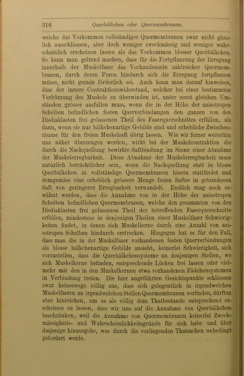 welche das Vorkommen vollständiger Quermembranen zwar nicht gänz- lich ausschliessen, aber doch weniger zweckmässig und weniger wahr- scheinlich erscheinen lassen als das Vorkommen blosser Querbälkchen. So kann man geltend machen, dass für die Fortpflanzung der Erregung innerhalb der Muskelfaser das Vorhandensein zahlreicher Quermem- branen, durch deren Poren hindurch sich die Erregung fortpflanzen müsse, nicht gerade förderlich sei. Auch kann man darauf hinweisen, dass der innere Contraktionswiderstand, welcher bei einer bestimmten Verkürzung des Muskels zu überwinden ist, unter sonst gleichen Um- ständen grösser ausfallen muss, wenn die in der Höhe der anisotropen Scheiben befindlichen festen Querverbindungen den ganzen von den Disdiaklasten frei gelassenen Theil des Faserquerschnittes erfüllen, als dann, wenn sie nur bälkchenartige Gebilde sind und erhebliche Zwischen- räume für den freien Muskelsaft übrig lassen. Wie wir ferner weiterhin uns näher überzeugen werden, wirkt bei der Muskelcontraktion die durch die Nachquellung bewirkte Saftbindung im Sinne einer Abnahme der Muskelerregbarkeit. Diese Abnahme der Muskelerregbarkeit muss natürlich beträchtlicher sein, wenn die Nachquellung statt in blosse Querbälkchen in vollständige Quermembranen hinein stattfindet und demgemäss eine erheblich grössere Menge freien Saftes in gebundenen Saft von geringerer Erregbarkeit verwandelt. Endlich mag noch er- wähnt werden, dass die Annahme von in der Höhe der anisotropen Scheiben befindlichen Quermembranen, welche den gesäumten von den Disdiaklasten frei gelassenen Theil der betreffenden Faserquerschnitte erfüllen, mindestens in denjenigen Theilen einer Muskelfaser Schwierig- keiten findet, in denen sich Muskelkerne durch eine Anzahl von ani- sotropen Scheiben hindurch erstrecken. Hingegen hat es für den Fall, dass man die in der Muskelfaser vorhandenen festen Querverbindungen als blosse bälkchenartige Gebilde ansieht, keinerlei Schwierigkeit, sich vorzustellen, dass die Querbälkchensysteme an denjenigen Stellen, wo sich Muskelkerne befinden, entsprechende Lücken frei lassen oder viel- mehr mit den in den Muskelkernen etwa vorhandenen Fädchensystemen in Verbindung treten. Die hier angeführten Gesichtspunkte schliessen zwar keineswegs völlig aus, dass sich gelegentlich in irgendwelchen Muskelfasern an irgendwelchen Stellen Quermembranen vorfinden, dürften aber hinreichen, um es als völlig dem Thatbestande entsprechend er- scheinen zu lassen, dass wir uns auf die Annahme von Querbälkchen beschränken, weil die Annahme von Quermembranen keinerlei Zweck- mässigkeits- und Wahrscheinlichkeitsgründe für sich habe und über dasjenige hinausgehe, was durch die vorliegenden Thatsachen unbedingt gefordert werde.