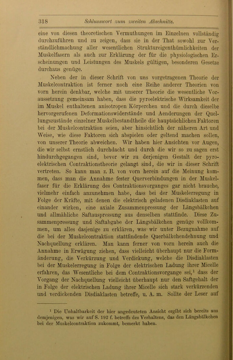 eine von diesen theoretischen Vermuthungen im Einzelnen vollständig durchzuführen und zu zeigen, dass sie in der That sowohl zur Ver- stündlichmachung aller wesentlichen Struktureigenthümlichkeiten der Muskelfasern als auch zur Erklärung der für die physiologischen Er- scheinungen und Leistungen des Muskels gültigen, besonderen Gesetze durchaus genüge. Neben der in dieser Schrift von uns vorgetragenen Theorie der Muskelcontraktion ist ferner noch eine Reihe anderer Theorien von vorn herein denkbar, welche mit unserer Theorie die wesentliche Vor- aussetzung gemeinsam haben, dass die pyroelektrische Wirksamkeit der im Muskel enthaltenen anisotropen Körperchen und die durch dieselbe hervorgerufenen Deformationswiderstände und Aenderungen der Quel- lungszustände einzelner Muskelbestandtheile die hauptsächlichen Faktoren bei der Muskelcontraktion seien, aber hinsichtlich der näheren Art und Weise, wie diese Faktoren sich abspielen oder geltend machen sollen, von unserer Theorie abweichen. Wir haben hier Ansichten vor Augen, die wir selbst ernstlich durchdacht und durch die wir so zu sagen erst hindurchgegangen sind, bevor wir zu derjenigen Gestalt der pyro- elektrischen Contraktionstheorie gelangt sind, die wir in dieser Schrift vertreten. So kann man z. B. von vorn herein auf die Meinung kom- men, dass man die Annahme fester Querverbindungen in der Muskel- faser für die Erklärung des Contraktionsvorganges gar nicht brauche, vielmehr einfach anzunehmen habe, dass bei der Muskelerregung in Folge der Kräfte, mit denen die elektrisch geladenen Disdiaklasten auf einander wirken, eine axiale Zusammenpressung der Längsbälkchen und allmähliche Saftauspressung aus denselben stattfinde. Diese Zu- sammenpressung und Saftabgabe der Längsbälkchen genüge vollkom- men, um alles dasjenige zu erklären, was wir unter Bezugnahme auf die bei der Muskelcontraktion stattfindende Querbälkchendehnung und Nachquellung erklären. Man kann ferner von vorn herein auch die Annahme in Erwägung ziehen, dass vielleicht überhaupt nur die Form- änderung, die Verkürzung und Verdickung, welche die Disdiaklasten bei der Muskelerregung in Folge der elektrischen Ladung ihrer Micelle erfahren, das Wesentliche bei dem Contraktionsvorgange sei,1 dass der Vorgang der Nachquellung vielleicht überhaupt nur den Saftgehalt der in Folge der elektrischen Ladung ihrer Micelle sich stark verkürzenden und verdickenden Disdiaklasten betreffe, u. A. m. Sollte der Leser auf 1 Die Unhaltbarkeit der hier angedeuteten Ansicht ergibt sich bereits aus demjenigen, was wir auf S. 192 f. betreffs des Verhaltens, das den Längsbälkchen bei der Muskelcontraktion zukommt, bemerkt haben.