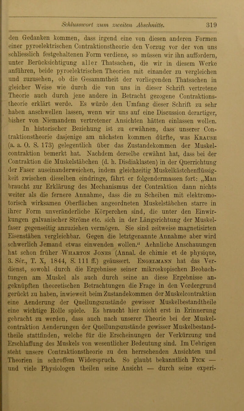 den Gedanken kommen, dass irgend eine von diesen anderen Formen einer pyroelektrischen Contraktionstheorie den Vorzug vor der von uns schliesslich festgehaltenen Form verdiene, so müssen wir ihn auffordern, unter Berücksichtigung aller Thatsachen, die wir in diesem Werke anführen, beide pyroelektrischen Theorien mit einander zu vergleichen und zuzusehen, oh die Gesammtheit der vorliegenden Thatsachen in gleicher Weise wie durch die von uns in dieser Schrift vertretene Theorie auch durch jene andere in Betracht gezogene Contraktions- theorie erklärt werde. Es würde den Umfang dieser Schrift zu sehr haben anschwellen lassen, wenn wir uns auf eine Discussion derartiger, bisher von Niemandem vertretener Ansichten hätten einlassen wollen. In historischer Beziehung ist zu erwähnen, dass' unserer Con- traktionstheorie dasjenige am nächsten kommen dürfte, was Krause (a. a. 0. S. 173) gelegentlich über das Zustandekommen der Muskel- contraktion bemerkt hat. Nachdem derselbe erwähnt hat, dass bei der C'ontraktion die Muskelstäbchen (d. h. Disdiaklasten) in der Querrichtung der Faser auseinanderweichen, indem gleichzeitig Muskelkästchenflüssig- keit zwischen dieselben eindringe, fährt er folgendermassen fort: „Man braucht zur Erklärung des Mechanismus der Contraktion dann nichts weiter als die fernere Annahme, dass die zu Scheiben mit elektromo- torisch wirksamen Oberflächen angeordneten Muskelstäbchen starre in ihrer Form unveränderliche Körperchen sind, die unter den Einwir- kungen galvanischer Ströme etc. sich in der Längsrichtung der Muskel- faser gegenseitig anzuziehen vermögen. Sie sind zeitweise magnetisirten Eisenstäben vergleichbar. Gegen die letztgenannte Annahme aber wird schwerlich Jemand etwas einwenden wollen.“ Aehnliche Anschauungen hat schon früher Wharton Jones (Annal. de chimie et de physique, 3. Ser., T. X, 1844, S. 111 ff.) geäussert. Engelmann hat das Ver- dienst, sowohl durch die Ergebnisse seiner mikroskopischen Beobach- tungen am Muskel als auch durch seine an diese Ergebnisse an- geknüpften theoretischen Betrachtungen die Frage in den Vordergrund gerückt zu haben, inwieweit beim Zustandekommen der Muskelcontraktion eine Aenderung der Quellungszustände gewisser Muskelbestandtheile eine wichtige Rolle spiele. Es braucht hier nicht erst in Erinnerung gebracht zu werden, dass auch nach unserer Theorie bei der Muskel- contraktion Aenderungen der Quellungszustände gewisser Muskelbestand- theile stattfinden, welche für die Erscheinungen der Verkürzung und Erschlaffung des Muskels von wesentlicher Bedeutung sind. Im Uebrigen steht unsere Contraktionstheorie zu den herrschenden Ansichten und Theorien in schroffem Widerspruch. So glaubt bekanntlich Fick — und viele Physiologen theilen seine Ansicht — durch seine experi-