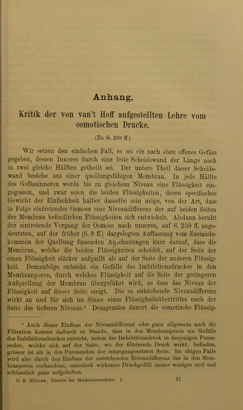 Anhang. Kritik (1er yoii van’t Hoff aufgestellten Lehre vom osmotischen Drucke. (Zu S. 239 ff.) Wir setzen den einfachen Fall, es sei ein nach oben offenes Gefäss gegeben, dessen Inneres durch eine feste Scheidewand der Länge nach in zwei gleiche Hälften getheilt sei. Der untere Theil dieser Scheide- wand bestehe aus einer quellungsfähigen Membran. In jede Hälfte des Gefässinneren werde bis zu gleichem Niveau eine Flüssigkeit ein- gegossen, und zwar seien die beiden Flüssigkeiten, deren specifisches Gewicht der Einfachheit halber dasselbe sein möge, von der Art, dass in Folge eintretender Osmose eine Niveaudifferenz der auf beiden Seiten der Membran befindlichen Flüssigkeiten sich entwickelt. Alsdann beruht der eintretende Vorgang der Osmose nach unseren, auf S. 239 ff. ange- deuteten, auf der früher (S. 9 ff.) dargelegten Auffassung vom Zustande- kommen der Quellung fussenden Anschauungen kurz darauf, dass die Membran, welche die beiden Flüssigkeiten scheidet, auf der Seite der einen Flüssigkeit stärker aufquillt als auf der Seite der anderen Flüssig- keit. Demzufolge entsteht ein Gefälle des Imbibitionsdruckes in den Membranporen, durch welches Flüssigkeit auf die Seite der geringeren Aufquellung der Membran übergeführt wird, so dass das Niveau der Flüssigkeit auf dieser Seite steigt. Die so entstehende Niveaudifferenz wirkt an und für sich im Sinne eines Flüssigkeitsübertrittes nach der Seite des tieferen Niveaus.1 Demgemäss dauert die osmotische Flüssig- 1 Auch dieser Einfluss der Niveaudifferenz oder ganz allgemein auch die Filtration kommt dadurch zu Stande, dass in den Membranporen ein Gefalle des Imbibitionsdruckes entsteht, indem der Imbibitionsdruck in denjenigen Poren- enden, welche sich auf der Seite, wo der filtrirende Druck wirkt, befinden, grösser ist als in den Porenenden der entgegengesetzten Seite. Im obigen Falle wird also durch den Einfluss der entstehenden Niveaudifferenz das in den Mem- branporen vorhandene, osmotisch wirksame Druckgcfüll immer weniger steil und schliesslich ganz aufgehoben. G. E. Müller, Theorie der Muskelcontraktion. I. 21