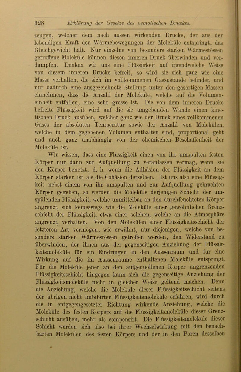 zeugen, welcher dem nach aussen wirkenden Drucke, der aus der lebendigen Kraft der Wärmebewegungen der Moleküle entspringt, das Gleichgewicht hält. Nur einzelne von besonders starken Wärmestössen getroffene Moleküle können diesen inneren Druck überwinden und ver- dampfen. Denken wir uns eine Flüssigkeit auf irgendwelche Weise von diesem inneren Drucke befreit, so wird sie sich ganz wie eine Masse verhalten, die sich im vollkommenen Gaszustande befindet, und nur dadurch eine ausgezeichnete Stellung unter den gasartigen Massen einnehmen, dass die Anzahl der Moleküle, welche auf die Volumen- einheit entfallen, eine sehr grosse ist. Die von dem inneren Drucke befreite Flüssigkeit wird auf die sie umgebenden Wände einen kine- tischen Druck ausüben, welcher ganz wie der Druck eines vollkommenen Gases der absoluten Temperatur sowie der Anzahl von Molekülen, welche in dem gegebenen Volumen enthalten sind, proportional geht und auch ganz unabhängig von der chemischen Beschaffenheit der Moleküle ist Wir wissen, dass eine Flüssigkeit einen von ihr umspülten festen Körper nur dann zur Aufquellung zu veranlassen vermag, wenn sie den Körper benetzt, d. h. wenn die Adhäsion der Flüssigkeit an dem Körper stärker ist als die Cohäsion derselben. Ist uns also eine Flüssig- keit nebst einem von ihr umspülten und zur Aufquellung gebrachten Körper gegeben, so werden die Moleküle derjenigen Schicht der um- spülenden Flüssigkeit, welche unmittelbar an den durchfeuchteten Körper angrenzt, sich keineswegs wie die Moleküle einer gewöhnlichen Grenz- schicht der Flüssigkeit, etwa einer solchen, welche an die Atmosphäre angrenzt, verhalten. Von den Molekülen einer Flüssigkeitsschicht der letzteren Art vermögen, wie erwähnt, nur diejenigen, welche von be- sonders starken Wärmestössen getroffen werden, den Widerstand zu überwinden, der ihnen aus der gegenseitigen Anziehung der Flüssig- keitsmoleküle für ein Eindringen in den Aussenraum und für eine Wirkung auf die im Aussenraume enthaltenen Moleküle entspringt. Für die Moleküle jener an den aufgequollenen Körper angrenzenden Flüssigkeitsschicht hingegen kann sich die gegenseitige Anziehung der Flüssigkeitsmoleküle nicht in gleicher Weise geltend machen. Denn die Anziehung, welche die Moleküle dieser Flüssigkeitsschicht seitens der übrigen nicht imbibirten Flüssigkeitsmoleküle erfahren, wird durch die in entgegengesetzter Richtung wirkende Anziehung, welche die Moleküle des festen Körpers auf die Flüssigkeitsmoleküle dieser Grenz- schicht ausüben, mehr als compensirt. Die Flüssigkeitsmoleküle dieser Schicht werden sich also bei ihrer Wechselwirkung mit den benach- barten Molekülen des festen Körpers und der in den Poren desselben