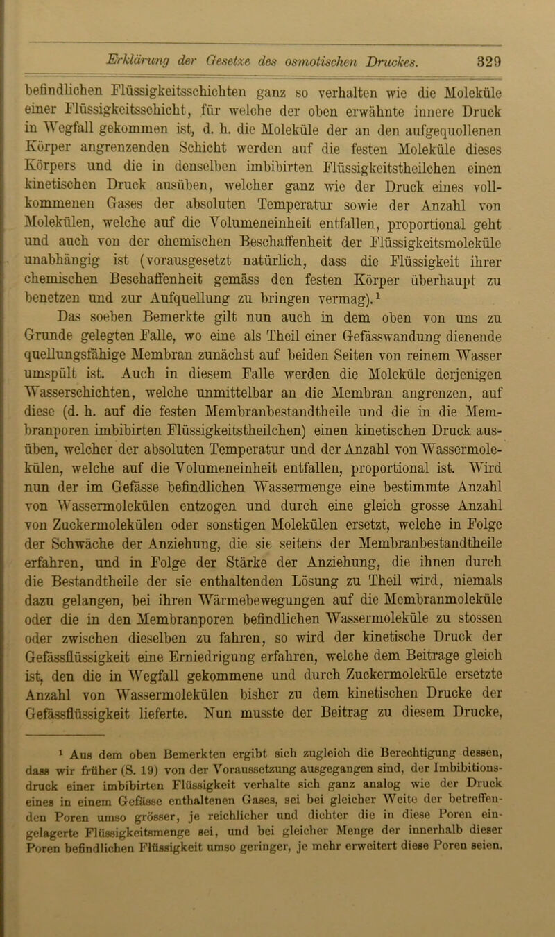 befindlichen Flüssigkeitsschichten ganz so verhalten wie die Moleküle einer Flüssigkeitsschicht, für welche der oben erwähnte innere Druck in V egfall gekommen ist, d. h. die Moleküle der an den aufgequollenen Körper angrenzenden Schicht werden auf die festen Moleküle dieses Körpers und die in denselben imbibirten Flüssigkeitstheilchen einen kinetischen Druck ausüben, welcher ganz wie der Druck eines voll- kommenen Gases der absoluten Temperatur sowie der Anzahl von Molekülen, welche auf die Volumeneinheit entfallen, proportional geht und auch von der chemischen Beschaffenheit der Flüssigkeitsmoleküle unabhängig ist (vorausgesetzt natürlich, dass die Flüssigkeit ihrer chemischen Beschaffenheit gemäss den festen Körper überhaupt zu benetzen und zur Aufquellung zu bringen vermag).1 Das soeben Bemerkte gilt nun auch in dem oben von uns zu Grunde gelegten Falle, wo eine als Theil einer Gefässwandung dienende quellungsfähige Membran zunächst auf beiden Seiten von reinem Wasser umspült ist. Auch in diesem Falle werden die Moleküle derjenigen Wasserschichten, welche unmittelbar an die Membran angrenzen, auf diese (d. h. auf die festen Membranbestandtheile und die in die Mem- branporen imbibirten Flüssigkeitstheilchen) einen kinetischen Druck aus- üben, welcher der absoluten Temperatur und der Anzahl von Wassermole- külen, welche auf die Volumeneinheit entfallen, proportional ist. Wird nun der im Gefässe befindlichen Wassermenge eine bestimmte Anzahl von Wassermolekülen entzogen und durch eine gleich grosse Anzahl von Zuckermolekülen oder sonstigen Molekülen ersetzt, welche in Folge der Schwäche der Anziehung, die sie seitens der Membranbestandtheile erfahren, und in Folge der Stärke der Anziehung, die ihnen durch die Bestandteile der sie enthaltenden Lösung zu Theil wird, niemals dazu gelangen, bei ihren Wärmebewegungen auf die Membranmoleküle oder die in den Membranporen befindlichen Wassermoleküle zu stossen oder zwischen dieselben zu fahren, so wird der kinetische Druck der Gefässflüssigkeit eine Erniedrigung erfahren, welche dem Beitrage gleich ist, den die in Wegfall gekommene und durch Zuckermoleküle ersetzte Anzahl von Wassermolekülen bisher zu dem kinetischen Drucke der Gefässflüssigkeit lieferte. Nun musste der Beitrag zu diesem Drucke, 1 Aus dem oben Bemerkten ergibt sich zugleich die Berechtigung dessen, dass wir früher (S. 19) von der Voraussetzung ausgegangen sind, der Imbibitions- druck einer imbibirten Flüssigkeit verhalte sich ganz analog wie der Druck eines in einem Gefässe enthaltenen Gases, sei bei gleicher Weite der betreffen- den Poren umso grösser, je reichlicher und dichter die in diese Poren ein- gelagerte Flüssigkeitsmenge sei, und bei gleicher Menge der innerhalb dieser Poren befindlichen Flüssigkeit umso geringer, je mehr erweitert diese Poren seien.