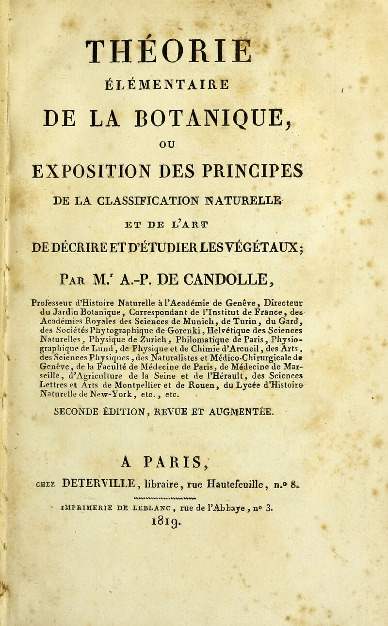 THEORIE ÉLÉMENTAIRE DE LA BOTANIQUE, ou EXPOSITION DES PRINCIPES DE LA CLASSIFICATION NATURELLE ET DE l’art DE DÉCRIRE ET D’ÉTUDIER LES VÉGÉTAUX j Par M.r A.-P. DE CANDOLLE, Professeur d’Histoire Naturelle àl’Aeadémie de Genève, Directeur du Jardin Botanique , Correspondant de l’Institut de France, des Académies Royales des Sciences de Munich, de Turin, du Gard, des Sociétés Pliy tographique de Gorenki, Helvétique des Sciences Naturelles, Physique de Zurich, Philomatique de Paris, Physio- graphique de Lund, de Physique et de Chimie d’Arcueil, des Arts , des Sciences Physiques , des Naturalistes et Médico-Chirurgicale d# Genève, de la Faculté de Médecine de Paris, de Médecine de Mar- seille, d’Agriculture de la Seine et de l’Hérault, des Sciences Lettres et Arts de Montpellier et de Rouen, du Lycée d’Histoiro Naturelle de Npw-York , etc., etc. SECONDE ÉDITION, REVUE ET AUGMENTÉE. A PARIS, chez DETERVILLE , libraire, rue Hautefeuille, n.® S». • imprimerie de LEBLANC, rue de l'Abbaye, n° 3. i8i9-