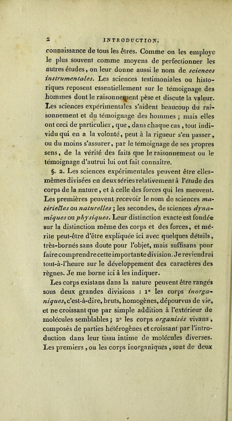 connaissance de tous les êtres. Comme on les employé le plus souvent comme moyens de perfectionner les autres études, on leur donne aussi le nom de sciences instrumentales. Les sciences testimoniales ou histo- riques reposent essentiellement sur le témoignage des hommes dont le raisonnement pèse et discute la valeur. Les sciences expérimentales s’aident beaucoup du rai- sonnement et du témoignage des hommes ; mais elles ont ceci de particulier, que, dans chaque cas , tout indi- vidu qui en a la volonté, peut à la rigueur s’en passer, ou du moins s’assurer, par le témoignage de ses propres sens, de la vérité des faits que le raisonnement ou le témoignage d’autrui lui ont fait connaître. §. 2. Les sciences expérimentales peuvent être elles- mêmes divisées en deux séries relativement à l’élude des corps de la nature, et à celle des forces qui les meuvent. Les premières peuvent recevoir le nom de sciences ma- térielles ou naturelles ; les secondes, de sciences dyna- miques on -physiques. Leur distinction exacte est fondée sur la distinction même des corps et des forces, et mé- rite peut-être d’être expliquée ici avec quelques détails, très-bornés sans doute pour l’objet, mais suffisans pour faire comprendre cette importante division. Je reviendrai tout-à-l’heure sur le développement des caractères des règnes. Je me borne ici à les indiquer. Les corps existans dans la nature peuvent être rangés sous deux grandes divisions : i° les corps inorga- niques, c’est-à-dire, bruts, homogènes,.dépourvus de vie, et ne croissant que par simple addition à l’extérieur de molécules semblables ; 2° les corps organisés vivans , composés de parties hétérogènes et croissant par l’intro- duction dans leur tissu intime de molécules diverses. Les premiers , ou les corps inorganiques , sont de deux