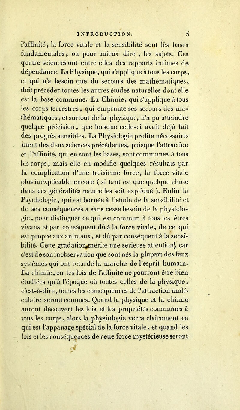 l’affinité, la force vitale et la sensibilité sont lès bases fondamentales, ou pour mieux dire , les sujets. Ces quatre sciences ont entre elles des rapports intimes de dépendance. La Physique, qui s’applique à tous les corps, et qui n’a besoin que du secours des mathématiques, doit précéder toutes les autres études naturelles dont elle est la base commune. La Chimie, qui s’applique à tous les corps terrestres, qui emprunte ses secours des ma- thématiques, et surtout de la physique, n’a pu atteindre quelque précision, que lorsque celle-ci avait déjà fait des progrès sensibles. La Physiologie profite nécessaire- ment des deux sciences précédentes, puisque l’attraction et l’affinité, qui en sont les bases, sont communes à tous les corps; mais elle en modifie quelques résultats par la complication d’une troisième force, la force vitale plus inexplicable encore ( si tant est que quelque chose dans ces généralités naturelles soit expliqué ). Enfin la Psychologie, qui est bornée à l’étude de la sensibilité et de ses conséquences a sans cesse besoin de la physiolo- gie, pour distinguer ce qui est commun à tous les êtres vivans et par conséquent dû à la force vitale, de ce qui est propre aux animaux, et dû par conséquent à la sensi- bilité. Cette gradatiorymérite une sérieuse attention!, car c’est de son inobservation que sont nés la plupart des faux systèmes qui ont retardé la marche de l’esprit humain. La chimie, où les lois de l’affinité ne pourront être bien étudiées qu'à l’époque où toutes celles de la physique, c’est-à-dire, toutes les conséquences de l’attraction molé- culaire seront connues. Quand la physique et la chimie auront découvert les lois et les propriétés commîmes à tous les corps, alors la physiologie verra clairement ce qui est l’appanage spécial de la force vitale, et quand les lois et les conséquences de cette force mystérieuse seront /