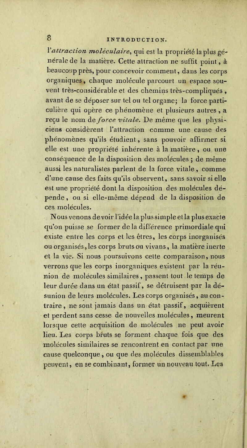 l’attraction moléculaire, qui est la propriété la plus gé- nérale de la matière. Cette attraction ne suffit point, à beaucoup près, pour concevoir comment, dans les corps organiques, chaque molécule parcourt un espace sou- vent très-considérable et des chemins très-compliqués , avant de se déposer sur tel ou tel organe; la force parti- culière qui opère ce phénomène et plusieurs autres , a reçu le nom de force vitale. De même que les physi- ciens considèrent l’attraction comme une cause des phénomènes qu’ils étudient, sans pouvoir affirmer si elle est une propriété inhérente à la matière, ou une conséquence de la disposition des molécules ; de même aussi les naturalistes parlent de la force vitale , comme d’une cause des faits qu’ils observent, sans savoir si elle est une propriété dont la disposition des molécules dé- pende , ou si elle-même dépend de la disposition de ces molécules. Nous venons de voir l’idée la plus simple et la plus exacte qu’on puisse se former delà différence primordiale qui existe entre les corps et les êtres, les corps inorganisés ou organisés, les corps bruts ou vivans, la matière inerte et la vie. Si nous poursuivons celte comparaison, nous verrons que les corps inorganiques existent par la réu- nion de molécules similaires, passent tout le temps de leur durée dans un état passif, se détruisent par la dé- sunion de leurs molécules. Les corps organisés, au con- traire, ne sont jamais dans un état passif, acquièrent et perdent sans cesse de nouvelles molécules, meurent lorsque cette acquisition de molécules ne peut avoir lieu. Les corps bruts se forment chaque fois que des molécules similaires se rencontrent en contact par une cause quelconque, ou que des molécules dissemblables peuvent, en se combinant, former un nouveau tout. Les