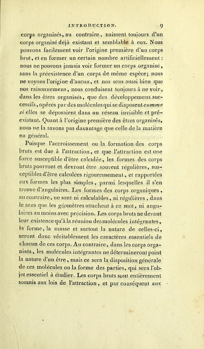 corps organisés, au contraire, naissent toujours d’un corps organisé déjà existant et semblable à eux. Nous pouvons facilement voir l’origine première d’un corps brut, et en former un certain nombre artificiellement : nous ne pouvons jamais voir former un corps organisé, sans la préexistence d’un corps de même espèce; nous ne voyons l’origine d’aucun, et nos sens aussi bien que nos raisonnemens, nous conduisent toujours à ne voir, dans les êtres organisés, que des développemens suc- cessifs , opérés par des molécules qui se disposent comme si elles se déposaient dans un réseau invisible et pré- existant. Quant à Lorigine première des êtres organisés, nous ne la savons pas davantage que celle delà matière en général. Puisque l’accroissement ou la formation des corps bruts est due à l’attraction, et que l’attraction estime force susceptible d’être calculée, les formes des corps bruts pourront et devront être souvent régulières, sus- ceptibles d’être calculées rigoureusement, et rapportées aux formes les plus simples, parmi lesquelles il s’en trouve d’angulaires. Les formes des corps organiques , au contraire, ne sont ni calculables, ni régulières , dans le sens que les géomètres attachent à ce mot, ni angu- laires au moins avec précision. Les corps bruts ne devant leur existence qu’à la réunion des molécules intégrantes, la forme, la masse et surtout la nature de celles-ci, seront donc véritablement lés caractères essentiels de chacun de ces corps. Au contraire, dans les corps orga- nisés , les molécules intégrantes ne détermineront point la nature d’un être, mais ce sera la disposition générale de ces molécules ou la forme des parties, qui sera l’ob- jet essentiel à étudier. Les corps bruts sont entièrement soumis aux lois de l’attraction, et par conséquent aux