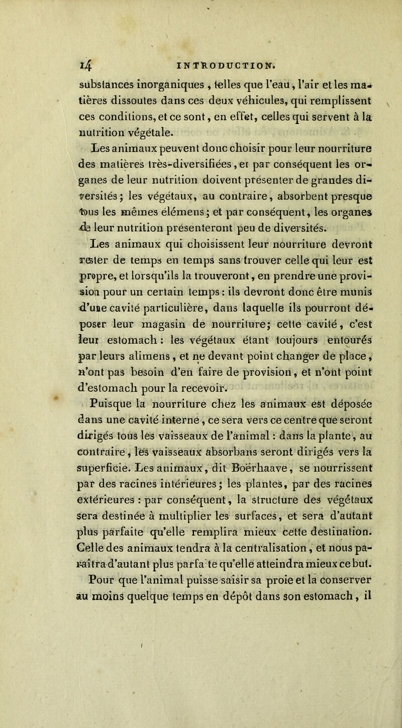 substances inorganiques , telles que l’eau, l’air et les ma» tières dissoutes dans ces deux véhicules, qui remplissent ces conditions, et ce sont, en effet, celles qui servent à la nutrition végétale. Les animaux peuvent donc choisir pour leur nourriture des matières très-diversifiées, et par conséquent les or- ganes de leur nutrition doivent présenter de grandes di- versités; les végétaux, au contraire, absorbent presque t>us les mêmes élémens; et par conséquent, les organes de leur nutrition présenteront peu de diversités. Les animaux qui choisissent leur nourriture devront rester de temps en temps sans trouver celle qui leur est propre, et lorsqu’ils la trouveront, en prendre une provi- sion pour un certain temps : ils devront donc être munis d’une cavité particulière, dans laquelle ils pourront dé- poser leur magasin de nourriture; cette cavité, c’est leur estomach : les végétaux étant toujours entourés par leurs alimens, et ne devant point changer de place, n’ont pas besoin d’en faire de provision, et n’ont point d’estomacli pour la recevoir. Puisque la nourriture chez les animaux est déposée dans une cavité interne, ce sera vers ce centre que seront dirigés tous les vaisseaux de l’animal : dans la plante, au contraire, les vaisseaux absorbans seront dirigés vers la superficie. Les animaux, dit Boerhaave, se nourrissent par des racines intérieures; les plantes, par des racines extérieures : par conséquent, la structure des végétaux sera destinée à multiplier les surfaces, et sera d’autant plus parfaite qu’elle remplira mieux cette destination. Celle des animaux tendra à la centralisation, et nous pa- raîtra d’autant plus parfa te qu’elle atteindra mieux ce but. Pour que l’animal puisse saisir sa proie et la conserver au moins quelque temps en dépôt dans son estomach, il